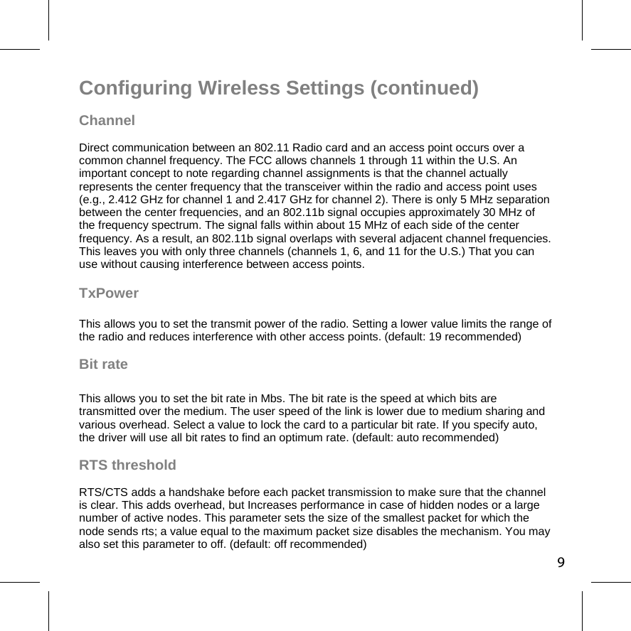 Configuring Wireless Settings (continued) Channel Direct communication between an 802.11 Radio card and an access point occurs over a common channel frequency. The FCC allows channels 1 through 11 within the U.S. An important concept to note regarding channel assignments is that the channel actually represents the center frequency that the transceiver within the radio and access point uses (e.g., 2.412 GHz for channel 1 and 2.417 GHz for channel 2). There is only 5 MHz separation between the center frequencies, and an 802.11b signal occupies approximately 30 MHz of the frequency spectrum. The signal falls within about 15 MHz of each side of the center frequency. As a result, an 802.11b signal overlaps with several adjacent channel frequencies. This leaves you with only three channels (channels 1, 6, and 11 for the U.S.) That you can use without causing interference between access points.   TxPower  This allows you to set the transmit power of the radio. Setting a lower value limits the range of the radio and reduces interference with other access points. (default: 19 recommended)  Bit rate   This allows you to set the bit rate in Mbs. The bit rate is the speed at which bits are transmitted over the medium. The user speed of the link is lower due to medium sharing and various overhead. Select a value to lock the card to a particular bit rate. If you specify auto, the driver will use all bit rates to find an optimum rate. (default: auto recommended)  RTS threshold  RTS/CTS adds a handshake before each packet transmission to make sure that the channel is clear. This adds overhead, but Increases performance in case of hidden nodes or a large number of active nodes. This parameter sets the size of the smallest packet for which the node sends rts; a value equal to the maximum packet size disables the mechanism. You may also set this parameter to off. (default: off recommended) 9