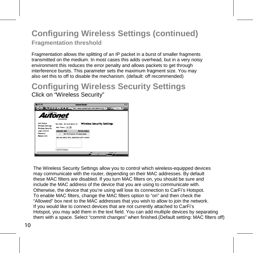 Configuring Wireless Settings (continued) Fragmentation threshold  Fragmentation allows the splitting of an IP packet in a burst of smaller fragments transmitted on the medium. In most cases this adds overhead, but in a very noisy environment this reduces the error penalty and allows packets to get through  interference bursts. This parameter sets the maximum fragment size. You may  also set this to off to disable the mechanism. (default: off recommended) The Wireless Security Settings allow you to control which wireless-equipped devices may communicate with the router, depending on their MAC addresses. By default  these MAC filters are disabled. If you turn MAC filters on, you should be sure and  include the MAC address of the device that you are using to communicate with.  Otherwise, the device that you’re using will lose its connection to CarFi’s Hotspot. To enable MAC filters, change the MAC filters option to “on” and then check the  “Allowed” box next to the MAC addresses that you wish to allow to join the network. If you would like to connect devices that are not currently attached to CarFi’s Hotspot, you may add them in the text field. You can add multiple devices by separating them with a space. Select “commit changes” when finished.(Default setting: MAC filters off) Configuring Wireless Security Settings Click on “Wireless Security” 10