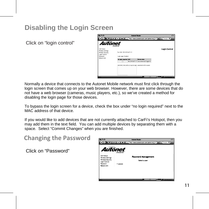 Disabling the Login Screen Click on “login control”      Normally a device that connects to the Autonet Mobile network must first click through the login screen that comes up on your web browser. However, there are some devices that do not have a web browser (cameras, music players, etc.), so we’ve created a method for disabling the login page for those devices. To bypass the login screen for a device, check the box under “no login required” next to the MAC address of that device. If you would like to add devices that are not currently attached to CarFi’s Hotspot, then you may add them in the text field.  You can add multiple devices by separating them with a space.  Select “Commit Changes” when you are finished. Changing the Password Click on “Password” 11