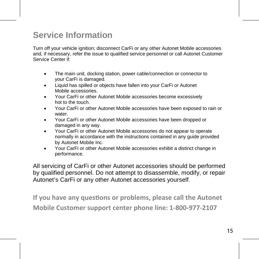 Service Information  Turn off your vehicle ignition; disconnect CarFi or any other Autonet Mobile accessories and, if necessary, refer the issue to qualified service personnel or call Autonet Customer  Service Center if:   The main unit, docking station, power cable/connection or connector to  your CarFi is damaged.   Liquid has spilled or objects have fallen into your CarFi or Autonet Mobile accessories.   Your CarFi or other Autonet Mobile accessories become excessively  hot to the touch.    Your CarFi or other Autonet Mobile accessories have been exposed to rain or water.   Your CarFi or other Autonet Mobile accessories have been dropped or  damaged in any way.   Your CarFi or other Autonet Mobile accessories do not appear to operate  normally in accordance with the instructions contained in any guide provided by Autonet Mobile Inc.   Your CarFi or other Autonet Mobile accessories exhibit a distinct change in performance. All servicing of CarFi or other Autonet accessories should be performed  by qualified personnel. Do not attempt to disassemble, modify, or repair Autonet’s CarFi or any other Autonet accessories yourself.   If you have any quesons or problems, please call the Autonet Mobile Customer support center phone line: 1-800-977-2107 15