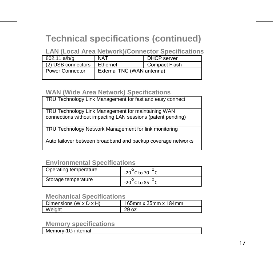 Technical specifications (continued) LAN (Local Area Network)/Connector Specifications 802.11 a/b/g NAT DHCP server (2) USB connectors  Ethernet Compact Flash Power Connector  External TNC (WAN antenna)   WAN (Wide Area Network) Specifications TRU Technology Link Management for fast and easy connect TRU Technology Link Management for maintaining WAN connections without impacting LAN sessions (patent pending) TRU Technology Network Management for link monitoring Auto failover between broadband and backup coverage networks  Environmental Specifications Operating temperature -20°C to 70 °C Storage temperature -20°C to 85 °C  Mechanical Specifications Dimensions (W x D x H) 165mm x 35mm x 184mm Weight 29 oz  Memory specifications Memory-1G internal  17