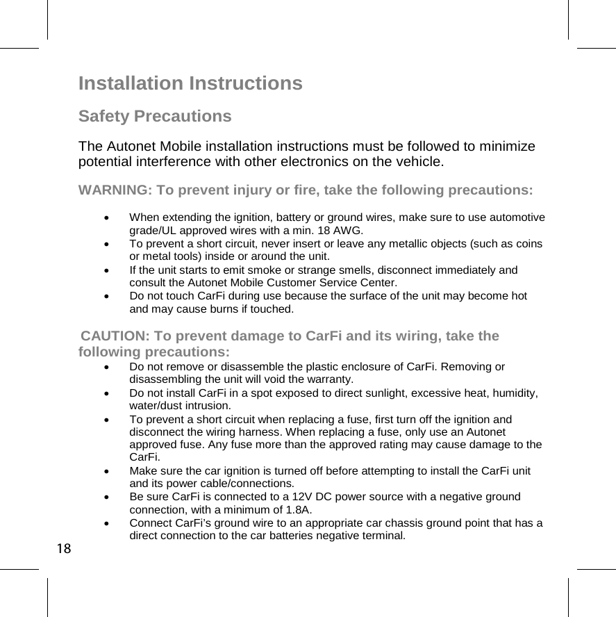 Installation Instructions  Safety Precautions The Autonet Mobile installation instructions must be followed to minimize potential interference with other electronics on the vehicle. WARNING: To prevent injury or fire, take the following precautions:   When extending the ignition, battery or ground wires, make sure to use automotive grade/UL approved wires with a min. 18 AWG.   To prevent a short circuit, never insert or leave any metallic objects (such as coins or metal tools) inside or around the unit.   If the unit starts to emit smoke or strange smells, disconnect immediately and consult the Autonet Mobile Customer Service Center.    Do not touch CarFi during use because the surface of the unit may become hot and may cause burns if touched.    CAUTION: To prevent damage to CarFi and its wiring, take the following precautions:   Do not remove or disassemble the plastic enclosure of CarFi. Removing or disassembling the unit will void the warranty.   Do not install CarFi in a spot exposed to direct sunlight, excessive heat, humidity, water/dust intrusion.   To prevent a short circuit when replacing a fuse, first turn off the ignition and disconnect the wiring harness. When replacing a fuse, only use an Autonet approved fuse. Any fuse more than the approved rating may cause damage to the CarFi.    Make sure the car ignition is turned off before attempting to install the CarFi unit and its power cable/connections.    Be sure CarFi is connected to a 12V DC power source with a negative ground connection, with a minimum of 1.8A.   Connect CarFi’s ground wire to an appropriate car chassis ground point that has a direct connection to the car batteries negative terminal. 18