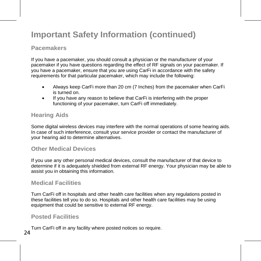 Important Safety Information (continued) Pacemakers If you have a pacemaker, you should consult a physician or the manufacturer of your pacemaker if you have questions regarding the effect of RF signals on your pacemaker. If you have a pacemaker, ensure that you are using CarFi in accordance with the safety requirements for that particular pacemaker, which may include the following:    Always keep CarFi more than 20 cm (7 Inches) from the pacemaker when CarFi  is turned on.    If you have any reason to believe that CarFi is interfering with the proper functioning of your pacemaker, turn CarFi off immediately. Hearing Aids  Some digital wireless devices may interfere with the normal operations of some hearing aids. In case of such interference, consult your service provider or contact the manufacturer of your hearing aid to determine alternatives.  Other Medical Devices  If you use any other personal medical devices, consult the manufacturer of that device to determine if it is adequately shielded from external RF energy. Your physician may be able to assist you in obtaining this information.  Medical Facilities  Turn CarFi off in hospitals and other health care facilities when any regulations posted in these facilities tell you to do so. Hospitals and other health care facilities may be using equipment that could be sensitive to external RF energy.  Posted Facilities  Turn CarFi off in any facility where posted notices so require. 24