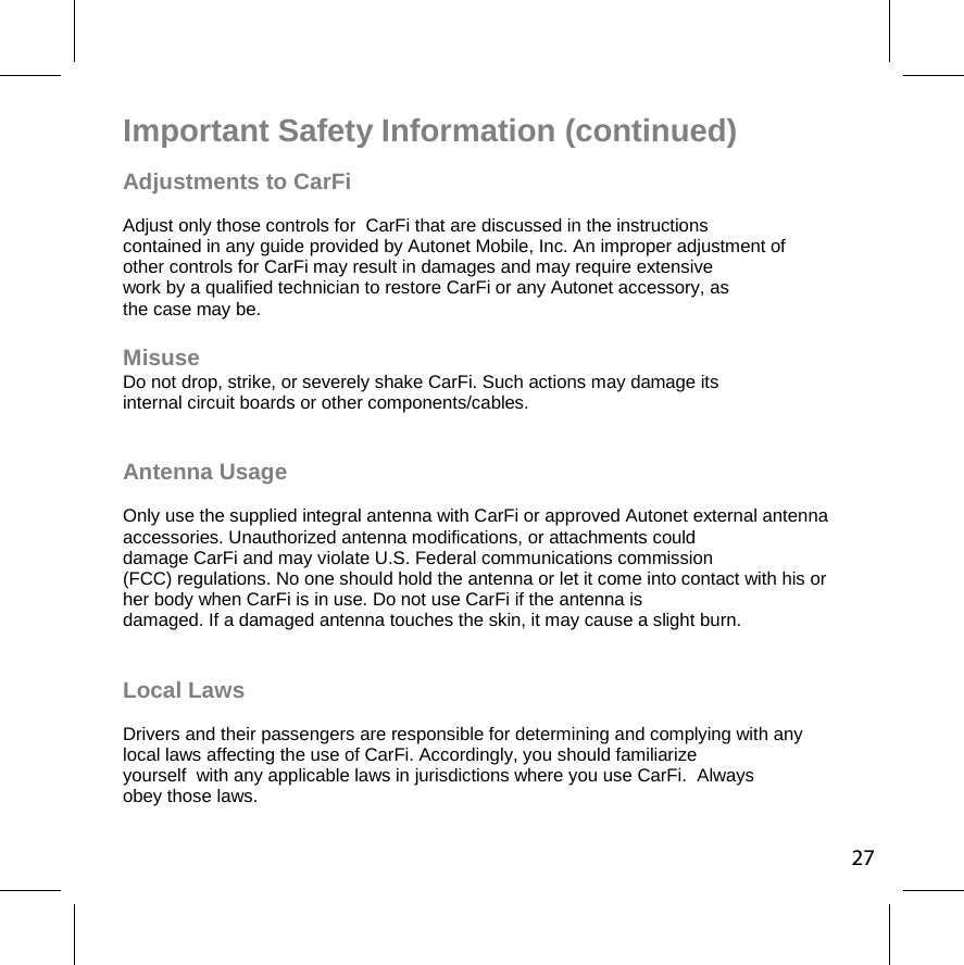 Important Safety Information (continued) Adjustments to CarFi   Adjust only those controls for  CarFi that are discussed in the instructions contained in any guide provided by Autonet Mobile, Inc. An improper adjustment of  other controls for CarFi may result in damages and may require extensive  work by a qualified technician to restore CarFi or any Autonet accessory, as the case may be.  Misuse  Do not drop, strike, or severely shake CarFi. Such actions may damage its  internal circuit boards or other components/cables.   Antenna Usage  Only use the supplied integral antenna with CarFi or approved Autonet external antenna accessories. Unauthorized antenna modifications, or attachments could  damage CarFi and may violate U.S. Federal communications commission  (FCC) regulations. No one should hold the antenna or let it come into contact with his or  her body when CarFi is in use. Do not use CarFi if the antenna is  damaged. If a damaged antenna touches the skin, it may cause a slight burn.   Local Laws  Drivers and their passengers are responsible for determining and complying with any local laws affecting the use of CarFi. Accordingly, you should familiarize  yourself  with any applicable laws in jurisdictions where you use CarFi.  Always obey those laws. 27