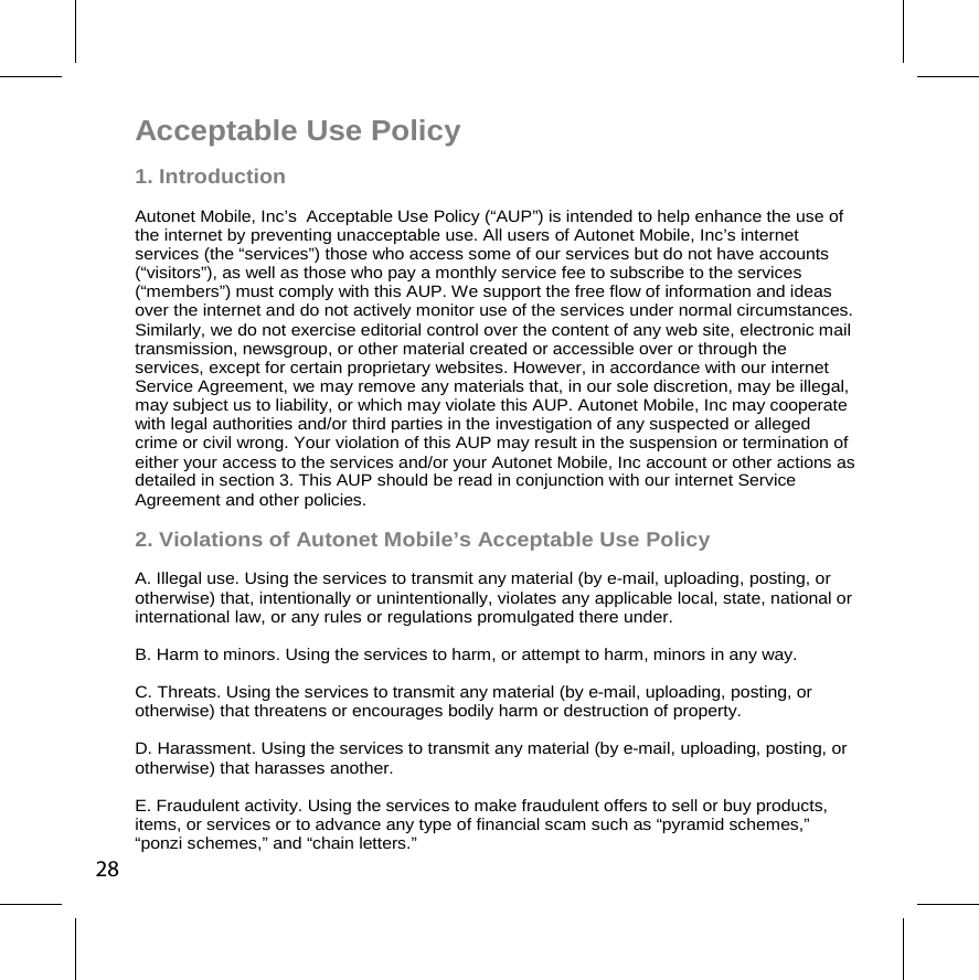 Acceptable Use Policy 1. Introduction  Autonet Mobile, Inc’s  Acceptable Use Policy (“AUP”) is intended to help enhance the use of the internet by preventing unacceptable use. All users of Autonet Mobile, Inc’s internet services (the “services”) those who access some of our services but do not have accounts (“visitors”), as well as those who pay a monthly service fee to subscribe to the services (“members”) must comply with this AUP. We support the free flow of information and ideas over the internet and do not actively monitor use of the services under normal circumstances. Similarly, we do not exercise editorial control over the content of any web site, electronic mail transmission, newsgroup, or other material created or accessible over or through the services, except for certain proprietary websites. However, in accordance with our internet Service Agreement, we may remove any materials that, in our sole discretion, may be illegal, may subject us to liability, or which may violate this AUP. Autonet Mobile, Inc may cooperate with legal authorities and/or third parties in the investigation of any suspected or alleged crime or civil wrong. Your violation of this AUP may result in the suspension or termination of either your access to the services and/or your Autonet Mobile, Inc account or other actions as detailed in section 3. This AUP should be read in conjunction with our internet Service Agreement and other policies. 2. Violations of Autonet Mobile’s Acceptable Use Policy A. Illegal use. Using the services to transmit any material (by e-mail, uploading, posting, or otherwise) that, intentionally or unintentionally, violates any applicable local, state, national or international law, or any rules or regulations promulgated there under. B. Harm to minors. Using the services to harm, or attempt to harm, minors in any way. C. Threats. Using the services to transmit any material (by e-mail, uploading, posting, or otherwise) that threatens or encourages bodily harm or destruction of property. D. Harassment. Using the services to transmit any material (by e-mail, uploading, posting, or otherwise) that harasses another. E. Fraudulent activity. Using the services to make fraudulent offers to sell or buy products, items, or services or to advance any type of financial scam such as “pyramid schemes,” “ponzi schemes,” and “chain letters.” 28