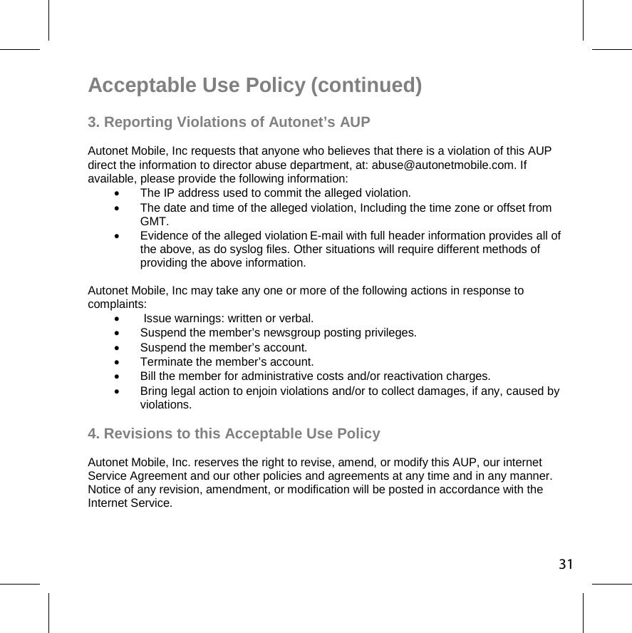 31Acceptable Use Policy (continued)  3. Reporting Violations of Autonet’s AUP Autonet Mobile, Inc requests that anyone who believes that there is a violation of this AUP direct the information to director abuse department, at: abuse@autonetmobile.com. If available, please provide the following information:   The IP address used to commit the alleged violation.   The date and time of the alleged violation, Including the time zone or offset from GMT.   Evidence of the alleged violation E-mail with full header information provides all of the above, as do syslog files. Other situations will require different methods of providing the above information. Autonet Mobile, Inc may take any one or more of the following actions in response to complaints:     Issue warnings: written or verbal.   Suspend the member’s newsgroup posting privileges.   Suspend the member’s account.  Terminate the member’s account.   Bill the member for administrative costs and/or reactivation charges.   Bring legal action to enjoin violations and/or to collect damages, if any, caused by violations. 4. Revisions to this Acceptable Use Policy  Autonet Mobile, Inc. reserves the right to revise, amend, or modify this AUP, our internet Service Agreement and our other policies and agreements at any time and in any manner. Notice of any revision, amendment, or modification will be posted in accordance with the Internet Service. 