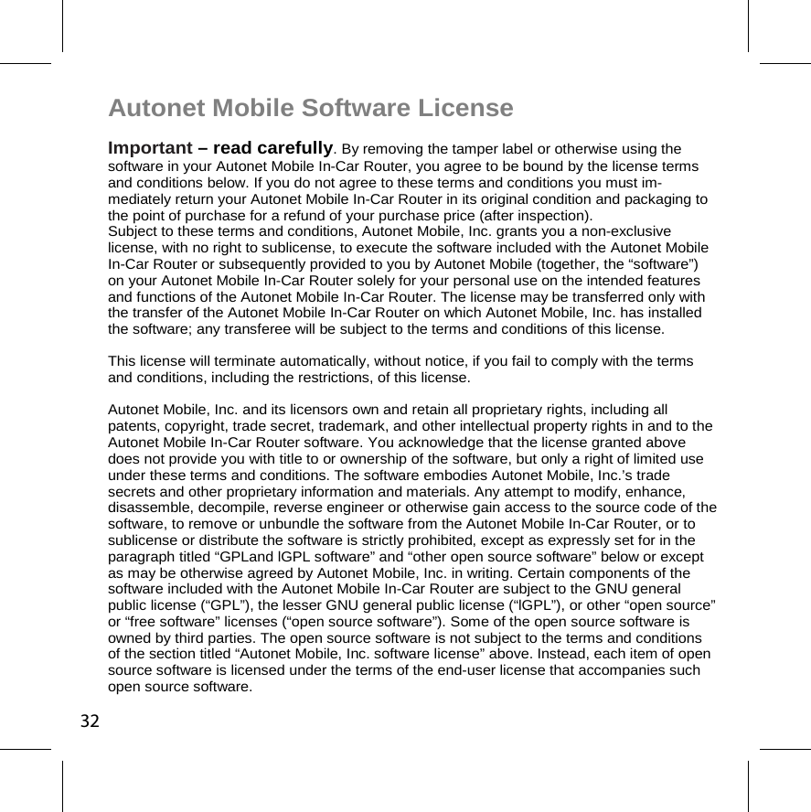 Autonet Mobile Software License  Important – read carefully. By removing the tamper label or otherwise using the software in your Autonet Mobile In-Car Router, you agree to be bound by the license terms and conditions below. If you do not agree to these terms and conditions you must im-mediately return your Autonet Mobile In-Car Router in its original condition and packaging to the point of purchase for a refund of your purchase price (after inspection).  Subject to these terms and conditions, Autonet Mobile, Inc. grants you a non-exclusive license, with no right to sublicense, to execute the software included with the Autonet Mobile In-Car Router or subsequently provided to you by Autonet Mobile (together, the “software”) on your Autonet Mobile In-Car Router solely for your personal use on the intended features and functions of the Autonet Mobile In-Car Router. The license may be transferred only with the transfer of the Autonet Mobile In-Car Router on which Autonet Mobile, Inc. has installed the software; any transferee will be subject to the terms and conditions of this license. This license will terminate automatically, without notice, if you fail to comply with the terms and conditions, including the restrictions, of this license. Autonet Mobile, Inc. and its licensors own and retain all proprietary rights, including all patents, copyright, trade secret, trademark, and other intellectual property rights in and to the Autonet Mobile In-Car Router software. You acknowledge that the license granted above does not provide you with title to or ownership of the software, but only a right of limited use under these terms and conditions. The software embodies Autonet Mobile, Inc.’s trade secrets and other proprietary information and materials. Any attempt to modify, enhance, disassemble, decompile, reverse engineer or otherwise gain access to the source code of the software, to remove or unbundle the software from the Autonet Mobile In-Car Router, or to sublicense or distribute the software is strictly prohibited, except as expressly set for in the paragraph titled “GPLand lGPL software” and “other open source software” below or except as may be otherwise agreed by Autonet Mobile, Inc. in writing. Certain components of the software included with the Autonet Mobile In-Car Router are subject to the GNU general public license (“GPL”), the lesser GNU general public license (“lGPL”), or other “open source” or “free software” licenses (“open source software”). Some of the open source software is owned by third parties. The open source software is not subject to the terms and conditions of the section titled “Autonet Mobile, Inc. software license” above. Instead, each item of open source software is licensed under the terms of the end-user license that accompanies such open source software.  32