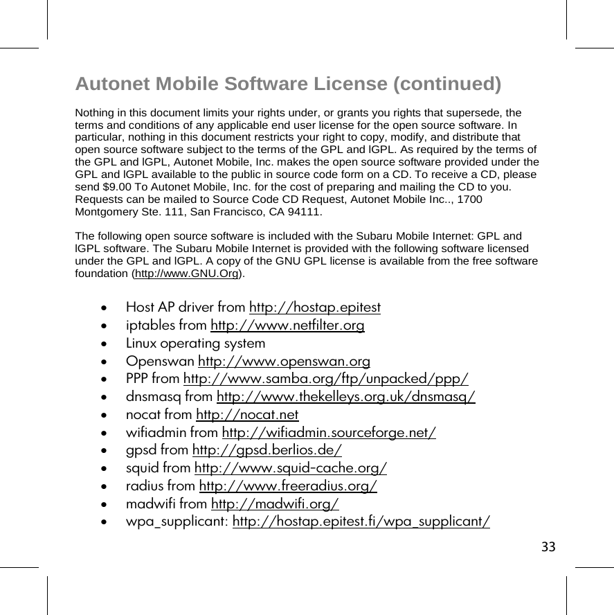 33Autonet Mobile Software License (continued) Nothing in this document limits your rights under, or grants you rights that supersede, the terms and conditions of any applicable end user license for the open source software. In particular, nothing in this document restricts your right to copy, modify, and distribute that open source software subject to the terms of the GPL and lGPL. As required by the terms of the GPL and lGPL, Autonet Mobile, Inc. makes the open source software provided under the GPL and lGPL available to the public in source code form on a CD. To receive a CD, please send $9.00 To Autonet Mobile, Inc. for the cost of preparing and mailing the CD to you. Requests can be mailed to Source Code CD Request, Autonet Mobile Inc.., 1700 Montgomery Ste. 111, San Francisco, CA 94111. The following open source software is included with the Subaru Mobile Internet: GPL and lGPL software. The Subaru Mobile Internet is provided with the following software licensed under the GPL and lGPL. A copy of the GNU GPL license is available from the free software foundation (http://www.GNU.Org).  Host AP driver from http://hostap.epitest  iptables from http://www.netfilter.org  Linux operating system  Openswan http://www.openswan.org  PPP from http://www.samba.org/ftp/unpacked/ppp/  dnsmasq from http://www.thekelleys.org.uk/dnsmasq/  nocat from http://nocat.net  wifiadmin from http://wifiadmin.sourceforge.net/  gpsd from http://gpsd.berlios.de/  squid from http://www.squid-cache.org/  radius from http://www.freeradius.org/  madwifi from http://madwifi.org/  wpa_supplicant: http://hostap.epitest.fi/wpa_supplicant/ 