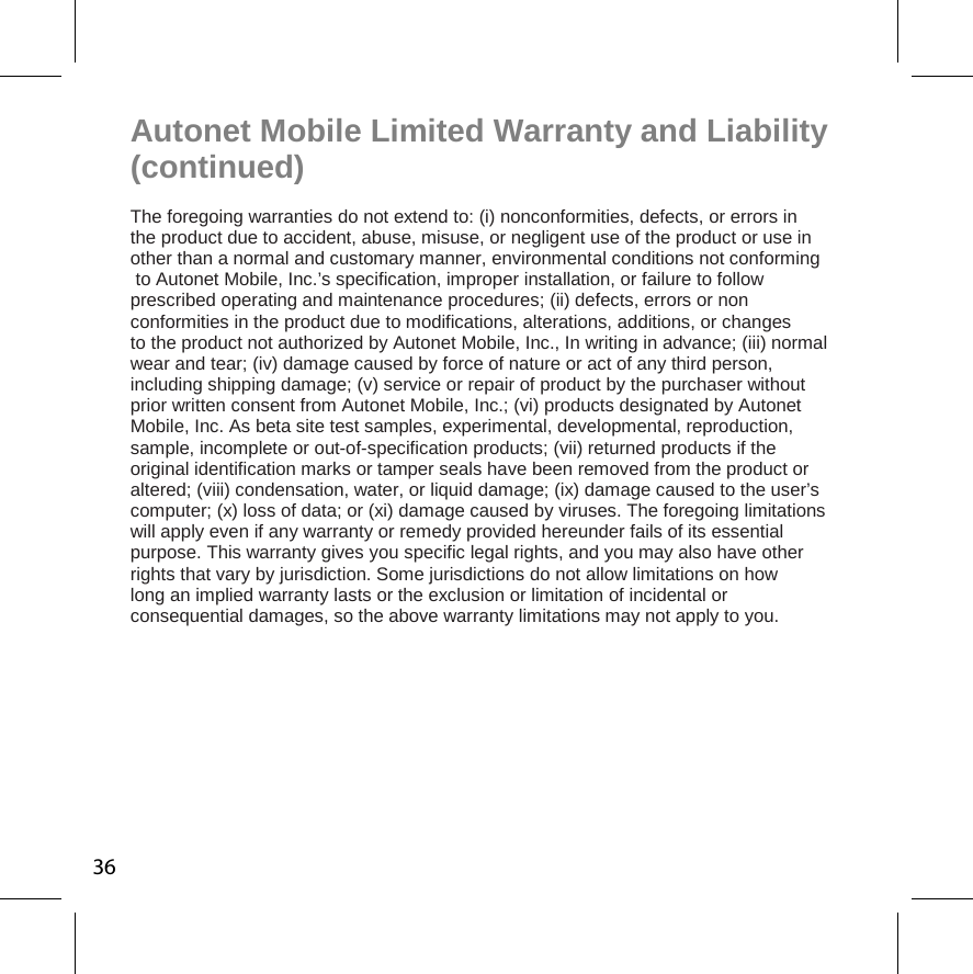 36Autonet Mobile Limited Warranty and Liability (continued) The foregoing warranties do not extend to: (i) nonconformities, defects, or errors in  the product due to accident, abuse, misuse, or negligent use of the product or use in other than a normal and customary manner, environmental conditions not conforming to Autonet Mobile, Inc.’s specification, improper installation, or failure to follow  prescribed operating and maintenance procedures; (ii) defects, errors or non  conformities in the product due to modifications, alterations, additions, or changes  to the product not authorized by Autonet Mobile, Inc., In writing in advance; (iii) normal wear and tear; (iv) damage caused by force of nature or act of any third person,  including shipping damage; (v) service or repair of product by the purchaser without  prior written consent from Autonet Mobile, Inc.; (vi) products designated by Autonet  Mobile, Inc. As beta site test samples, experimental, developmental, reproduction,  sample, incomplete or out-of-specification products; (vii) returned products if the  original identification marks or tamper seals have been removed from the product or  altered; (viii) condensation, water, or liquid damage; (ix) damage caused to the user’s computer; (x) loss of data; or (xi) damage caused by viruses. The foregoing limitations  will apply even if any warranty or remedy provided hereunder fails of its essential  purpose. This warranty gives you specific legal rights, and you may also have other  rights that vary by jurisdiction. Some jurisdictions do not allow limitations on how  long an implied warranty lasts or the exclusion or limitation of incidental or  consequential damages, so the above warranty limitations may not apply to you. 