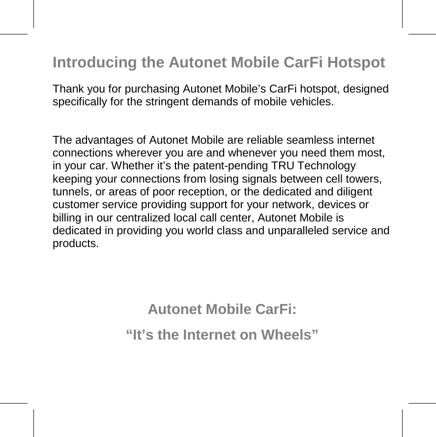 Introducing the Autonet Mobile CarFi Hotspot Thank you for purchasing Autonet Mobile’s CarFi hotspot, designed specifically for the stringent demands of mobile vehicles.  The advantages of Autonet Mobile are reliable seamless internet connections wherever you are and whenever you need them most, in your car. Whether it’s the patent-pending TRU Technology keeping your connections from losing signals between cell towers, tunnels, or areas of poor reception, or the dedicated and diligent customer service providing support for your network, devices or billing in our centralized local call center, Autonet Mobile is dedicated in providing you world class and unparalleled service and products.    Autonet Mobile CarFi: “It’s the Internet on Wheels” 