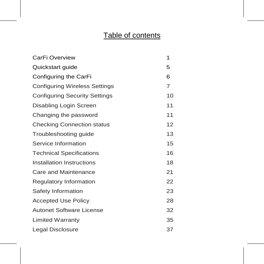            CarFi Overview      1  Quickstart guide    5  Configuring the CarFi    6   Configuring Wireless Settings   7 Configuring Security Settings      10 Disabling Login Screen    11 Changing the password       11 Checking Connection status   12 Troubleshooting guide    13 Service Information     15 Technical Specifications    16 Installation Instructions    18 Care and Maintenance    21 Regulatory Information     22 Safety Information     23 Accepted Use Policy    28 Autonet Software License      32 Limited Warranty    35 Legal Disclosure    37 Table of contents 