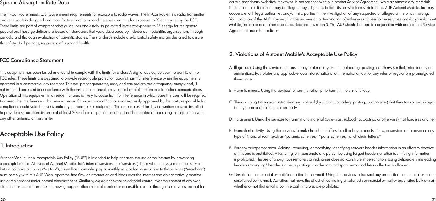 20 21Speciﬁc Absorption Rate Data The In-Car Router meets U.S. Government requirements for exposure to radio waves. The In-Car Router is a radio transmitter and receiver. It is designed and manufactured not to exceed the emission limits for exposure to RF energy set by the FCC. These limits are part of comprehensive guidelines and establish permitted levels of exposure to RF energy for the general population. These guidelines are based on standards that were developed by independent scientiﬁc organizations through periodic and thorough evaluation of scientiﬁc studies. The standards Include a substantial safety margin designed to assure the safety of all persons, regardless of age and health. FCC Compliance Statement This equipment has been tested and found to comply with the limits for a class A digital device, pursuant to part 15 of the FCC rules. These limits are designed to provide reasonable protection against harmful interference when the equipment is operated in a commercial environment. This equipment generates, uses, and can radiate radio frequency energy and, if not installed and used in accordance with the instruction manual, may cause harmful interference to radio communications. Operation of this equipment in a residential area is likely to cause harmful interference in which case the user will be required to correct the interference at his own expense. Changes or modiﬁcations not expressly approved by the party responsible for compliance could void the user’s authority to operate the equipment. The antenna used for this transmitter must be installed to provide a separation distance of at least 20cm from all persons and must not be located or operating in conjunction with any other antenna or transmitter.Acceptable Use Policy 1. Introduction Autonet Mobile, Inc’s  Acceptable Use Policy (“AUP”) is intended to help enhance the use of the internet by preventingunacceptable use. All users of Autonet Mobile, Inc’s internet services (the “services”) those who access some of our services but do not have accounts (“visitors”), as well as those who pay a monthly service fee to subscribe to the services (“members”) must comply with this AUP. We support the free ﬂow of information and ideas over the internet and do not actively monitor use of the services under normal circumstances. Similarly, we do not exercise editorial control over the content of any web site, electronic mail transmission, newsgroup, or other material created or accessible over or through the services, except for certain proprietary websites. However, in accordance with our internet Service Agreement, we may remove any materials that, in our sole discretion, may be illegal, may subject us to liability, or which may violate this AUP. Autonet Mobile, Inc may cooperate with legal authorities and/or third parties in the investigation of any suspected or alleged crime or civil wrong. Your violation of this AUP may result in the suspension or termination of either your access to the services and/or your Autonet Mobile, Inc account or other actions as detailed in section 3. This AUP should be read in conjunction with our internet Service Agreement and other policies. 2. Violations of Autonet Mobile’s Acceptable Use PolicyA. Illegal use. Using the services to transmit any material (by e-mail, uploading, posting, or otherwise) that, intentionally or     unintentionally, violates any applicable local, state, national or international law, or any rules or regulations promulgated      there under.B. Harm to minors. Using the services to harm, or attempt to harm, minors in any way.C. Threats. Using the services to transmit any material (by e-mail, uploading, posting, or otherwise) that threatens or encourages     bodily harm or destruction of property.D. Harassment. Using the services to transmit any material (by e-mail, uploading, posting, or otherwise) that harasses another.E. Fraudulent activity. Using the services to make fraudulent offers to sell or buy products, items, or services or to advance any      type of ﬁnancial scam such as “pyramid schemes,” “ponzi schemes,” and “chain letters.”F.   Forgery or impersonation. Adding, removing, or modifying identifying network header information in an effort to deceive     or mislead is prohibited. Attempting to impersonate any person by using forged headers or other identifying information      is prohibited. The use of anonymous remailers or nicknames does not constitute impersonation. Using deliberately misleading     headers (“munging” headers) in news postings in order to avoid spam e-mail address collectors is allowed. G. Unsolicited commercial e-mail/unsolicited bulk e-mail. Using the services to transmit any unsolicited commercial e-mail or      unsolicited bulk e-mail. Activities that have the effect of facilitating unsolicited commercial e-mail or unsolicited bulk e-mail     whether or not that email is commercial in nature, are prohibited. 