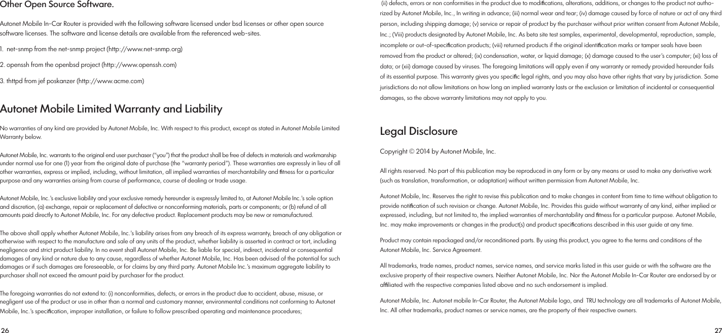 26 27 (ii) defects, errors or non conformities in the product due to modiﬁcations, alterations, additions, or changes to the product not autho-rized by Autonet Mobile, Inc., In writing in advance; (iii) normal wear and tear; (iv) damage caused by force of nature or act of any third person, including shipping damage; (v) service or repair of product by the purchaser without prior written consent from Autonet Mobile, Inc.; (Viii) products designated by Autonet Mobile, Inc. As beta site test samples, experimental, developmental, reproduction, sample, incomplete or out-of-speciﬁcation products; (viii) returned products if the original identiﬁcation marks or tamper seals have been removed from the product or altered; (ix) condensation, water, or liquid damage; (x) damage caused to the user’s computer; (xi) loss of data; or (xii) damage caused by viruses. The foregoing limitations will apply even if any warranty or remedy provided hereunder fails of its essential purpose. This warranty gives you speciﬁc legal rights, and you may also have other rights that vary by jurisdiction. Some jurisdictions do not allow limitations on how long an implied warranty lasts or the exclusion or limitation of incidental or consequential damages, so the above warranty limitations may not apply to you.Legal Disclosure Copyright © 2014 by Autonet Mobile, Inc. All rights reserved. No part of this publication may be reproduced in any form or by any means or used to make any derivative work (such as translation, transformation, or adaptation) without written permission from Autonet Mobile, Inc. Autonet Mobile, Inc. Reserves the right to revise this publication and to make changes in content from time to time without obligation to provide notiﬁcation of such revision or change. Autonet Mobile, Inc. Provides this guide without warranty of any kind, either implied or expressed, including, but not limited to, the implied warranties of merchantability and ﬁtness for a particular purpose. Autonet Mobile, Inc. may make improvements or changes in the product(s) and product speciﬁcations described in this user guide at any time. Product may contain repackaged and/or reconditioned parts. By using this product, you agree to the terms and conditions of the Autonet Mobile, Inc. Service Agreement. All trademarks, trade names, product names, service names, and service marks listed in this user guide or with the software are the exclusive property of their respective owners. Neither Autonet Mobile, Inc. Nor the Autonet Mobile In-Car Router are endorsed by or afﬁliated with the respective companies listed above and no such endorsement is implied. Autonet Mobile, Inc. Autonet mobile In-Car Router, the Autonet Mobile logo, and  TRU technology are all trademarks of Autonet Mobile, Inc. All other trademarks, product names or service names, are the property of their respective owners.Other Open Source Software. Autonet Mobile In-Car Router is provided with the following software licensed under bsd licenses or other open source software licenses. The software and license details are available from the referenced web-sites. 1.  net-snmp from the net-snmp project (http://www.net-snmp.org)2. openssh from the openbsd project (http://www.openssh.com) 3. thttpd from jef poskanzer (http://www.acme.com)Autonet Mobile Limited Warranty and Liability No warranties of any kind are provided by Autonet Mobile, Inc. With respect to this product, except as stated in Autonet Mobile Limited Warranty below. Autonet Mobile, Inc. warrants to the original end user purchaser (“you”) that the product shall be free of defects in materials and workmanship under normal use for one (1) year from the original date of purchase (the “warranty period”). These warranties are expressly in lieu of all other warranties, express or implied, including, without limitation, all implied warranties of merchantability and ﬁtness for a particular purpose and any warranties arising from course of performance, course of dealing or trade usage. Autonet Mobile, Inc.’s exclusive liability and your exclusive remedy hereunder is expressly limited to, at Autonet Mobile Inc.’s sole option and discretion, (a) exchange, repair or replacement of defective or nonconforming materials, parts or components; or (b) refund of all amounts paid directly to Autonet Mobile, Inc. For any defective product. Replacement products may be new or remanufactured. The above shall apply whether Autonet Mobile, Inc.’s liability arises from any breach of its express warranty, breach of any obligation or otherwise with respect to the manufacture and sale of any units of the product, whether liability is asserted in contract or tort, including negligence and strict product liability. In no event shall Autonet Mobile, Inc. Be liable for special, indirect, incidental or consequential damages of any kind or nature due to any cause, regardless of whether Autonet Mobile, Inc. Has been advised of the potential for such damages or if such damages are foreseeable, or for claims by any third party. Autonet Mobile Inc.’s maximum aggregate liability to purchaser shall not exceed the amount paid by purchaser for the product.The foregoing warranties do not extend to: (i) nonconformities, defects, or errors in the product due to accident, abuse, misuse, or negligent use of the product or use in other than a normal and customary manner, environmental conditions not conforming to Autonet Mobile, Inc.’s speciﬁcation, improper installation, or failure to follow prescribed operating and maintenance procedures;