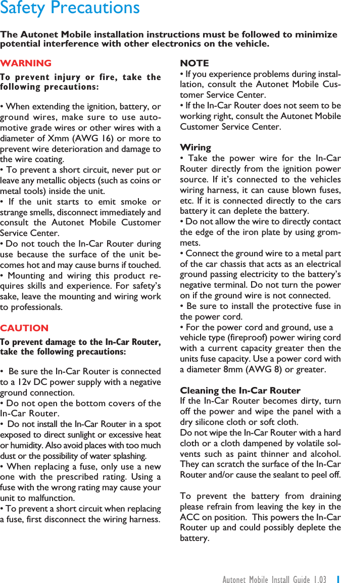 1WARNINGTo prevent injury or fire, take thefollowing precautions:• When extending the ignition, battery, orground wires, make sure to use auto-motive grade wires or other wires with adiameter of Xmm (AWG 16) or more toprevent wire deterioration and damage tothe wire coating.• To prevent a short circuit, never put orleave any metallic objects (such as coins ormetal tools) inside the unit.• If the unit starts to emit smoke orstrange smells, disconnect immediately andconsult the Autonet Mobile CustomerService Center.• Do not touch the In-Car Router duringuse because the surface of the unit be-comes hot and may cause burns if touched.• Mounting and wiring this product re-quires skills and experience. For safety’ssake, leave the mounting and wiring workto professionals.CAUTIONTo prevent damage to the In-Car Router,take the following precautions:• Be sure the In-Car Router is connectedto a 12v DC power supply with a negativeground connection.• Do not open the bottom covers of theIn-Car Router.• Do not install the In-Car Router in a spotexposed to direct sunlight or excessive heator humidity. Also avoid places with too muchdust or the possibility of water splashing.• When replacing a fuse, only use a newone with the prescribed rating. Using afuse with the wrong rating may cause yourunit to malfunction.• To prevent a short circuit when replacinga fuse, first disconnect the wiring harness.NOTE• If you experience problems during instal-lation, consult the Autonet Mobile Cus-tomer Service Center.• If the In-Car Router does not seem to beworking right, consult the Autonet MobileCustomer Service Center.Wiring• Take the power wire for the In-CarRouter directly from the ignition powersource. If it’s connected to the vehicleswiring harness, it can cause blown fuses,etc. If it is connected directly to the carsbattery it can deplete the battery.• Do not allow the wire to directly contactthe edge of the iron plate by using grom-mets.• Connect the ground wire to a metal partof the car chassis that acts as an electricalground passing electricity to the battery’snegative terminal. Do not turn the poweron if the ground wire is not connected.• Be sure to install the protective fuse inthe power cord.• For the power cord and ground, use avehicle type (fireproof) power wiring cordwith a current capacity greater then theunits fuse capacity. Use a power cord witha diameter 8mm (AWG 8) or greater.Cleaning the In-Car RouterIf the In-Car Router becomes dirty, turnoff the power and wipe the panel with adry silicone cloth or soft cloth.Do not wipe the In-Car Router with a hardcloth or a cloth dampened by volatile sol-vents such as paint thinner and alcohol.They can scratch the surface of the In-CarRouter and/or cause the sealant to peel off.To prevent the battery from drainingplease refrain from leaving the key in theACC on position. This powers the In-CarRouter up and could possibly deplete thebattery.The Autonet Mobile installation instructions must be followed to minimizepotential interference with other electronics on the vehicle.Safety Precautions