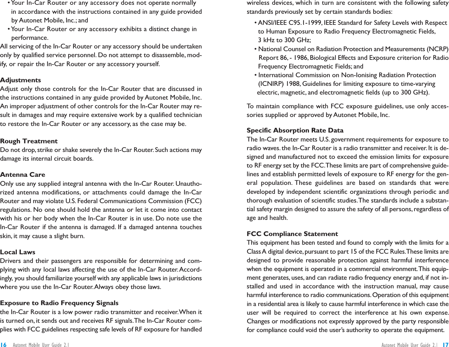 wireless devices, which in turn are consistent with the following safetystandards previously set by certain standards bodies:• ANSI/IEEE C95.1-1999, IEEE Standard for Safety Levels with Respectto Human Exposure to Radio Frequency Electromagnetic Fields,3 kHz to 300 GHz;• National Counsel on Radiation Protection and Measurements (NCRP)Report 86, - 1986, Biological Effects and Exposure criterion for RadioFrequency Electromagnetic Fields; and• International Commission on Non-Ionising Radiation Protection(ICNIRP) 1988, Guidelines for limiting exposure to time-varyingelectric, magnetic, and electromagnetic fields (up to 300 GHz).To maintain compliance with FCC exposure guidelines, use only acces-sories supplied or approved by Autonet Mobile, Inc.Specific Absorption Rate DataThe In-Car Router meets U.S. government requirements for exposure toradio waves. the In-Car Router is a radio transmitter and receiver. It is de-signed and manufactured not to exceed the emission limits for exposureto RF energy set by the FCC.These limits are part of comprehensive guide-lines and establish permitted levels of exposure to RF energy for the gen-eral population. These guidelines are based on standards that weredeveloped by independent scientific organizations through periodic andthorough evaluation of scientific studies.The standards include a substan-tial safety margin designed to assure the safety of all persons, regardless ofage and health.FCC Compliance StatementThis equipment has been tested and found to comply with the limits for aClassA digital device,pursuant to part 15 of the FCC Rules.These limits aredesigned to provide reasonable protection against harmful interferencewhen the equipment is operated in a commercial environment.This equip-ment generates, uses, and can radiate radio frequency energy and, if not in-stalled and used in accordance with the instruction manual, may causeharmful interference to radio communications.Operation of this equipmentin a residential area is likely to cause harmful interference in which case theuser will be required to correct the interference at his own expense.Changes or modifications not expressly approved by the party responsiblefor compliance could void the user’s authority to operate the equipment.• Your In-Car Router or any accessory does not operate normallyin accordance with the instructions contained in any guide providedby Autonet Mobile, Inc.; and• Your In-Car Router or any accessory exhibits a distinct change inperformance.All servicing of the In-Car Router or any accessory should be undertakenonly by qualified service personnel. Do not attempt to disassemble, mod-ify, or repair the In-Car Router or any accessory yourself.AdjustmentsAdjust only those controls for the In-Car Router that are discussed inthe instructions contained in any guide provided by Autonet Mobile, Inc.An improper adjustment of other controls for the In-Car Router may re-sult in damages and may require extensive work by a qualified technicianto restore the In-Car Router or any accessory, as the case may be.Rough TreatmentDo not drop, strike or shake severely the In-Car Router. Such actions maydamage its internal circuit boards.Antenna CareOnly use any supplied integral antenna with the In-Car Router. Unautho-rized antenna modifications, or attachments could damage the In-CarRouter and may violate U.S. Federal Communications Commission (FCC)regulations. No one should hold the antenna or let it come into contactwith his or her body when the In-Car Router is in use. Do note use theIn-Car Router if the antenna is damaged. If a damaged antenna touchesskin, it may cause a slight burn.Local LawsDrivers and their passengers are responsible for determining and com-plying with any local laws affecting the use of the In-Car Router.Accord-ingly, you should familiarize yourself with any applicable laws in jurisdictionswhere you use the In-Car Router.Always obey those laws.Exposure to Radio Frequency Signalsthe In-Car Router is a low power radio transmitter and receiver.When itis turned on, it sends out and receives RF signals.The In-Car Router com-plies with FCC guidelines respecting safe levels of RF exposure for handled1716