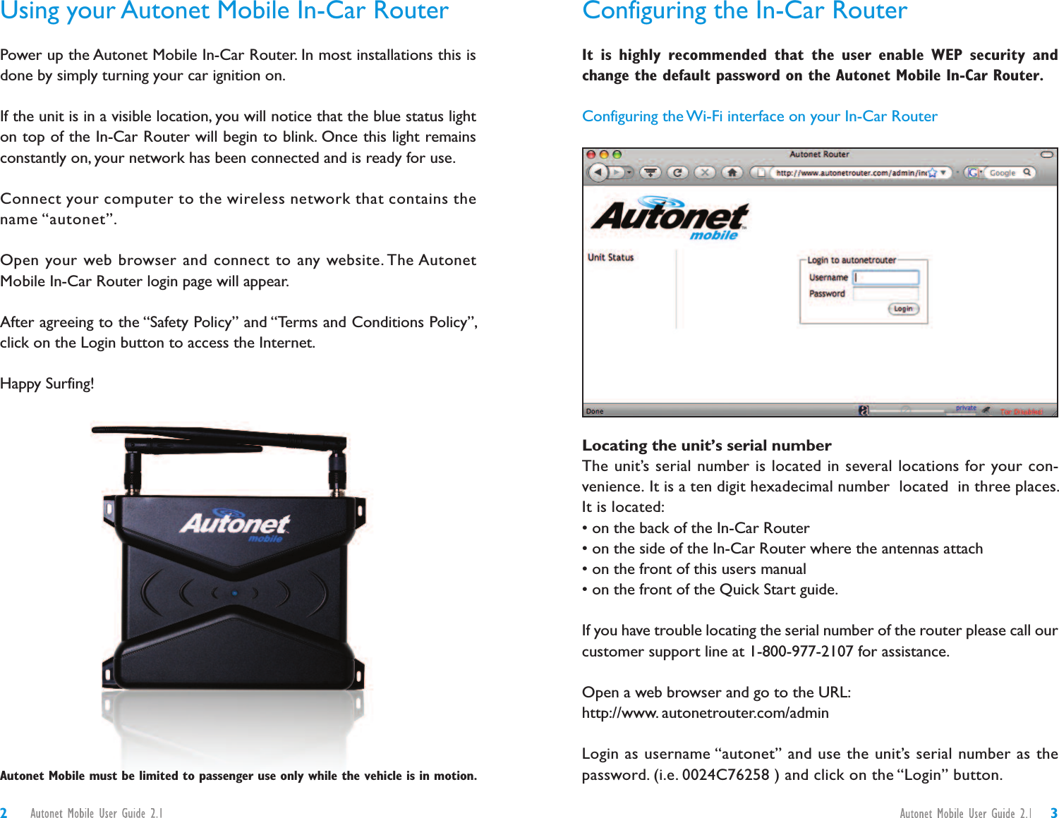 Configuring the In-Car RouterIt is highly recommended that the user enable WEP security andchange the default password on the Autonet Mobile In-Car Router.Configuring the Wi-Fi interface on your In-Car RouterLocating the unit’s serial numberThe unit’s serial number is located in several locations for your con-venience. It is a ten digit hexadecimal number located in three places.It is located:• on the back of the In-Car Router• on the side of the In-Car Router where the antennas attach• on the front of this users manual• on the front of the Quick Start guide.If you have trouble locating the serial number of the router please call ourcustomer support line at 1-800-977-2107 for assistance.Open a web browser and go to the URL:http://www. autonetrouter.com/adminLogin as username “autonet” and use the unit’s serial number as thepassword. (i.e. 0024C76258 ) and click on the “Login” button.Using your Autonet Mobile In-Car RouterPower up the Autonet Mobile In-Car Router. In most installations this isdone by simply turning your car ignition on.If the unit is in a visible location, you will notice that the blue status lighton top of the In-Car Router will begin to blink. Once this light remainsconstantly on, your network has been connected and is ready for use.Connect your computer to the wireless network that contains thename “autonet”.Open your web browser and connect to any website. The AutonetMobile In-Car Router login page will appear.After agreeing to the “Safety Policy” and “Terms and Conditions Policy”,click on the Login button to access the Internet.Happy Surfing!32Autonet Mobile must be limited to passenger use only while the vehicle is in motion.