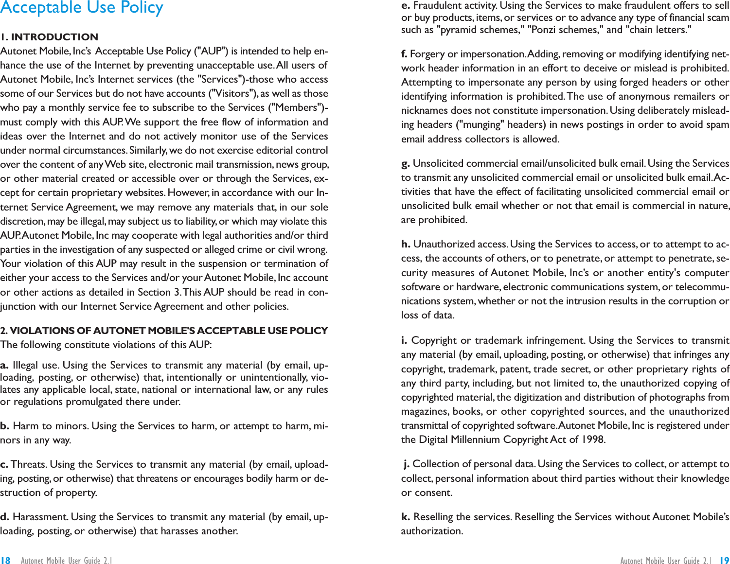 e. Fraudulent activity. Using the Services to make fraudulent offers to sellor buy products,items, or services or to advance any type of financial scamsuch as &quot;pyramid schemes,&quot; &quot;Ponzi schemes,&quot; and &quot;chain letters.&quot;f. Forgery or impersonation.Adding, removing or modifying identifying net-work header information in an effort to deceive or mislead is prohibited.Attempting to impersonate any person by using forged headers or otheridentifying information is prohibited.The use of anonymous remailers ornicknames does not constitute impersonation. Using deliberately mislead-ing headers (&quot;munging&quot; headers) in news postings in order to avoid spamemail address collectors is allowed.g. Unsolicited commercial email/unsolicited bulk email.Using the Servicesto transmit any unsolicited commercial email or unsolicited bulk email.Ac-tivities that have the effect of facilitating unsolicited commercial email orunsolicited bulk email whether or not that email is commercial in nature,are prohibited.h. Unauthorized access. Using the Services to access, or to attempt to ac-cess, the accounts of others, or to penetrate, or attempt to penetrate, se-curity measures of Autonet Mobile, Inc’s or another entity&apos;s computersoftware or hardware, electronic communications system, or telecommu-nications system, whether or not the intrusion results in the corruption orloss of data.i. Copyright or trademark infringement. Using the Services to transmitany material (by email, uploading, posting, or otherwise) that infringes anycopyright, trademark, patent, trade secret, or other proprietary rights ofany third party, including, but not limited to, the unauthorized copying ofcopyrighted material, the digitization and distribution of photographs frommagazines, books, or other copyrighted sources, and the unauthorizedtransmittal of copyrighted software.Autonet Mobile,Inc is registered underthe Digital Millennium Copyright Act of 1998.j. Collection of personal data. Using the Services to collect, or attempt tocollect, personal information about third parties without their knowledgeor consent.k. Reselling the services. Reselling the Services without Autonet Mobile’sauthorization.Acceptable Use Policy1. INTRODUCTIONAutonet Mobile, Inc’s Acceptable Use Policy (&quot;AUP&quot;) is intended to help en-hance the use of the Internet by preventing unacceptable use.All users ofAutonet Mobile, Inc’s Internet services (the &quot;Services&quot;)-those who accesssome of our Services but do not have accounts (&quot;Visitors&quot;), as well as thosewho pay a monthly service fee to subscribe to the Services (&quot;Members&quot;)-must comply with this AUP.We support the free flow of information andideas over the Internet and do not actively monitor use of the Servicesunder normal circumstances. Similarly, we do not exercise editorial controlover the content of anyWeb site, electronic mail transmission, news group,or other material created or accessible over or through the Services, ex-cept for certain proprietary websites. However, in accordance with our In-ternet Service Agreement, we may remove any materials that, in our solediscretion,may be illegal,may subject us to liability, or which may violate thisAUP.Autonet Mobile, Inc may cooperate with legal authorities and/or thirdparties in the investigation of any suspected or alleged crime or civil wrong.Your violation of this AUP may result in the suspension or termination ofeither your access to the Services and/or your Autonet Mobile, Inc accountor other actions as detailed in Section 3.This AUP should be read in con-junction with our Internet Service Agreement and other policies.2. VIOLATIONS OF AUTONET MOBILE&apos;S ACCEPTABLE USE POLICYThe following constitute violations of this AUP:a. Illegal use. Using the Services to transmit any material (by email, up-loading, posting, or otherwise) that, intentionally or unintentionally, vio-lates any applicable local, state, national or international law, or any rulesor regulations promulgated there under.b. Harm to minors. Using the Services to harm, or attempt to harm, mi-nors in any way.c. Threats. Using the Services to transmit any material (by email, upload-ing, posting,or otherwise) that threatens or encourages bodily harm or de-struction of property.d. Harassment. Using the Services to transmit any material (by email, up-loading, posting, or otherwise) that harasses another.1918