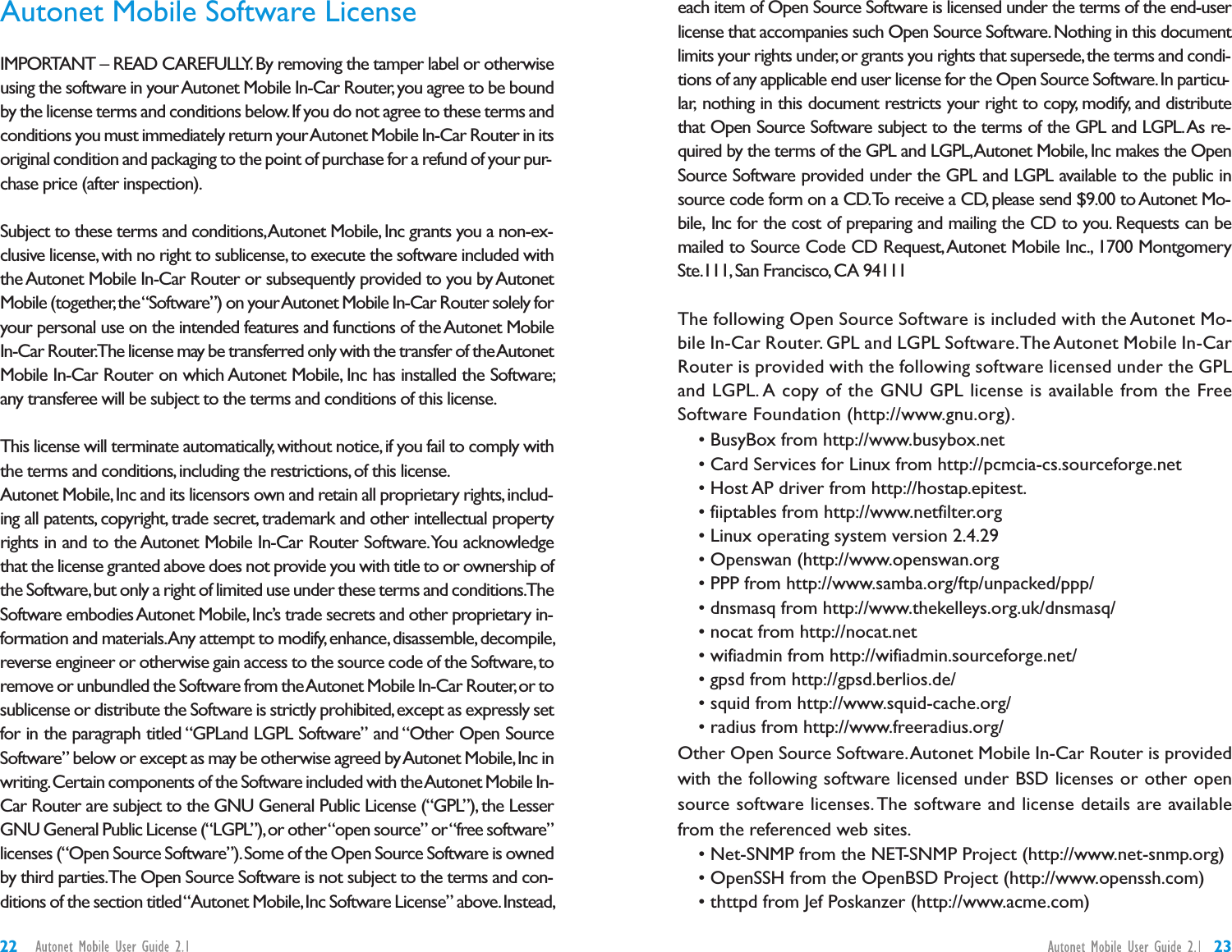 each item of Open Source Software is licensed under the terms of the end-userlicense that accompanies such Open Source Software.Nothing in this documentlimits your rights under,or grants you rights that supersede,the terms and condi-tions of any applicable end user license for the Open Source Software.In particu-lar, nothing in this document restricts your right to copy, modify, and distributethat Open Source Software subject to the terms of the GPL and LGPL.As re-quired by the terms of the GPL and LGPL,Autonet Mobile,Inc makes the OpenSource Software provided under the GPL and LGPL available to the public insource code form on a CD.To receive a CD, please send $9.00 to Autonet Mo-bile, Inc for the cost of preparing and mailing the CD to you. Requests can bemailed to Source Code CD Request,Autonet Mobile Inc., 1700 MontgomerySte.111,San Francisco,CA 94111The following Open Source Software is included with the Autonet Mo-bile In-Car Router. GPL and LGPL Software.The Autonet Mobile In-CarRouter is provided with the following software licensed under the GPLand LGPL. A copy of the GNU GPL license is available from the FreeSoftware Foundation (http://www.gnu.org).• BusyBox from http://www.busybox.net• Card Services for Linux from http://pcmcia-cs.sourceforge.net• Host AP driver from http://hostap.epitest.• fiiptables from http://www.netfilter.org• Linux operating system version 2.4.29• Openswan (http://www.openswan.org• PPP from http://www.samba.org/ftp/unpacked/ppp/• dnsmasq from http://www.thekelleys.org.uk/dnsmasq/• nocat from http://nocat.net• wifiadmin from http://wifiadmin.sourceforge.net/• gpsd from http://gpsd.berlios.de/• squid from http://www.squid-cache.org/• radius from http://www.freeradius.org/Other Open Source Software.Autonet Mobile In-Car Router is providedwith the following software licensed under BSD licenses or other opensource software licenses. The software and license details are availablefrom the referenced web sites.• Net-SNMP from the NET-SNMP Project (http://www.net-snmp.org)• OpenSSH from the OpenBSD Project (http://www.openssh.com)• thttpd from Jef Poskanzer (http://www.acme.com)Autonet Mobile Software LicenseIMPORTANT – READ CAREFULLY.By removing the tamper label or otherwiseusing the software in yourAutonet Mobile In-Car Router,you agree to be boundby the license terms and conditions below.If you do not agree to these terms andconditions you must immediately return yourAutonet Mobile In-Car Router in itsoriginal condition and packaging to the point of purchase for a refund of your pur-chase price (after inspection).Subject to these terms and conditions,Autonet Mobile,Inc grants you a non-ex-clusive license,with no right to sublicense,to execute the software included withthe Autonet Mobile In-Car Router or subsequently provided to you by AutonetMobile (together,the“Software”) on yourAutonet Mobile In-Car Router solely foryour personal use on the intended features and functions of the Autonet MobileIn-Car Router.The license may be transferred only with the transfer of theAutonetMobile In-Car Router on which Autonet Mobile, Inc has installed the Software;any transferee will be subject to the terms and conditions of this license.This license will terminate automatically,without notice,if you fail to comply withthe terms and conditions,including the restrictions,of this license.Autonet Mobile,Inc and its licensors own and retain all proprietary rights,includ-ing all patents, copyright, trade secret, trademark and other intellectual propertyrights in and to the Autonet Mobile In-Car Router Software.You acknowledgethat the license granted above does not provide you with title to or ownership ofthe Software,but only a right of limited use under these terms and conditions.TheSoftware embodiesAutonet Mobile,Inc’s trade secrets and other proprietary in-formation and materials.Any attempt to modify,enhance,disassemble,decompile,reverse engineer or otherwise gain access to the source code of the Software,toremove or unbundled the Software from theAutonet Mobile In-Car Router,or tosublicense or distribute the Software is strictly prohibited,except as expressly setfor in the paragraph titled “GPLand LGPL Software” and “Other Open SourceSoftware” below or except as may be otherwise agreed byAutonet Mobile,Inc inwriting.Certain components of the Software included with theAutonet Mobile In-Car Router are subject to the GNU General Public License (“GPL”), the LesserGNU General Public License (“LGPL”),or other“open source” or“free software”licenses (“Open Source Software”).Some of the Open Source Software is ownedby third parties.The Open Source Software is not subject to the terms and con-ditions of the section titled“Autonet Mobile,Inc Software License” above.Instead,2322