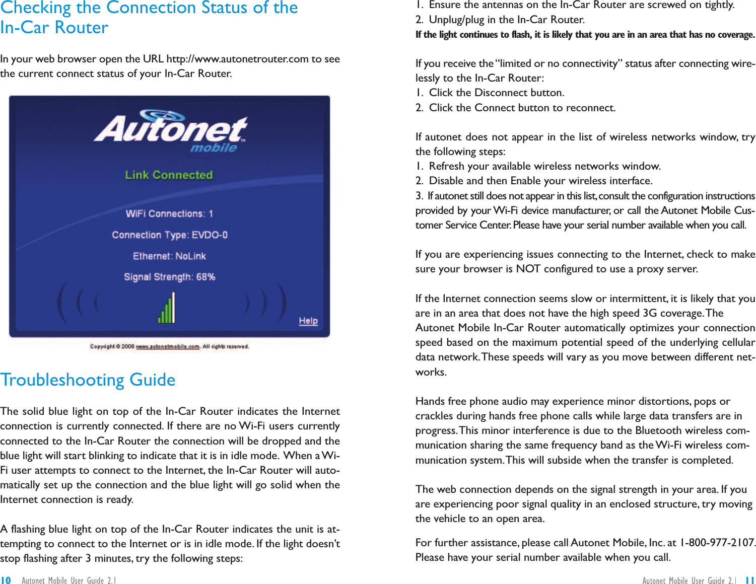 1. Ensure the antennas on the In-Car Router are screwed on tightly.2. Unplug/plug in the In-Car Router.If the light continues to flash, it is likely that you are in an area that has no coverage.If you receive the“limited or no connectivity” status after connecting wire-lessly to the In-Car Router:1. Click the Disconnect button.2. Click the Connect button to reconnect.If autonet does not appear in the list of wireless networks window, trythe following steps:1. Refresh your available wireless networks window.2. Disable and then Enable your wireless interface.3. If autonet still does not appear in this list,consult the configuration instructionsprovided by your Wi-Fi device manufacturer, or call the Autonet Mobile Cus-tomer Service Center.Please have your serial number available when you call.If you are experiencing issues connecting to the Internet, check to makesure your browser is NOT configured to use a proxy server.If the Internet connection seems slow or intermittent, it is likely that youare in an area that does not have the high speed 3G coverage.TheAutonet Mobile In-Car Router automatically optimizes your connectionspeed based on the maximum potential speed of the underlying cellulardata network.These speeds will vary as you move between different net-works.Hands free phone audio may experience minor distortions, pops orcrackles during hands free phone calls while large data transfers are inprogress.This minor interference is due to the Bluetooth wireless com-munication sharing the same frequency band as the Wi-Fi wireless com-munication system.This will subside when the transfer is completed.The web connection depends on the signal strength in your area. If youare experiencing poor signal quality in an enclosed structure, try movingthe vehicle to an open area.For further assistance, please call Autonet Mobile, Inc. at 1-800-977-2107.Please have your serial number available when you call.Checking the Connection Status of theIn-Car RouterIn your web browser open the URL http://www.autonetrouter.com to seethe current connect status of your In-Car Router.Troubleshooting GuideThe solid blue light on top of the In-Car Router indicates the Internetconnection is currently connected. If there are no Wi-Fi users currentlyconnected to the In-Car Router the connection will be dropped and theblue light will start blinking to indicate that it is in idle mode. When a Wi-Fi user attempts to connect to the Internet, the In-Car Router will auto-matically set up the connection and the blue light will go solid when theInternet connection is ready.A flashing blue light on top of the In-Car Router indicates the unit is at-tempting to connect to the Internet or is in idle mode. If the light doesn’tstop flashing after 3 minutes, try the following steps:1110