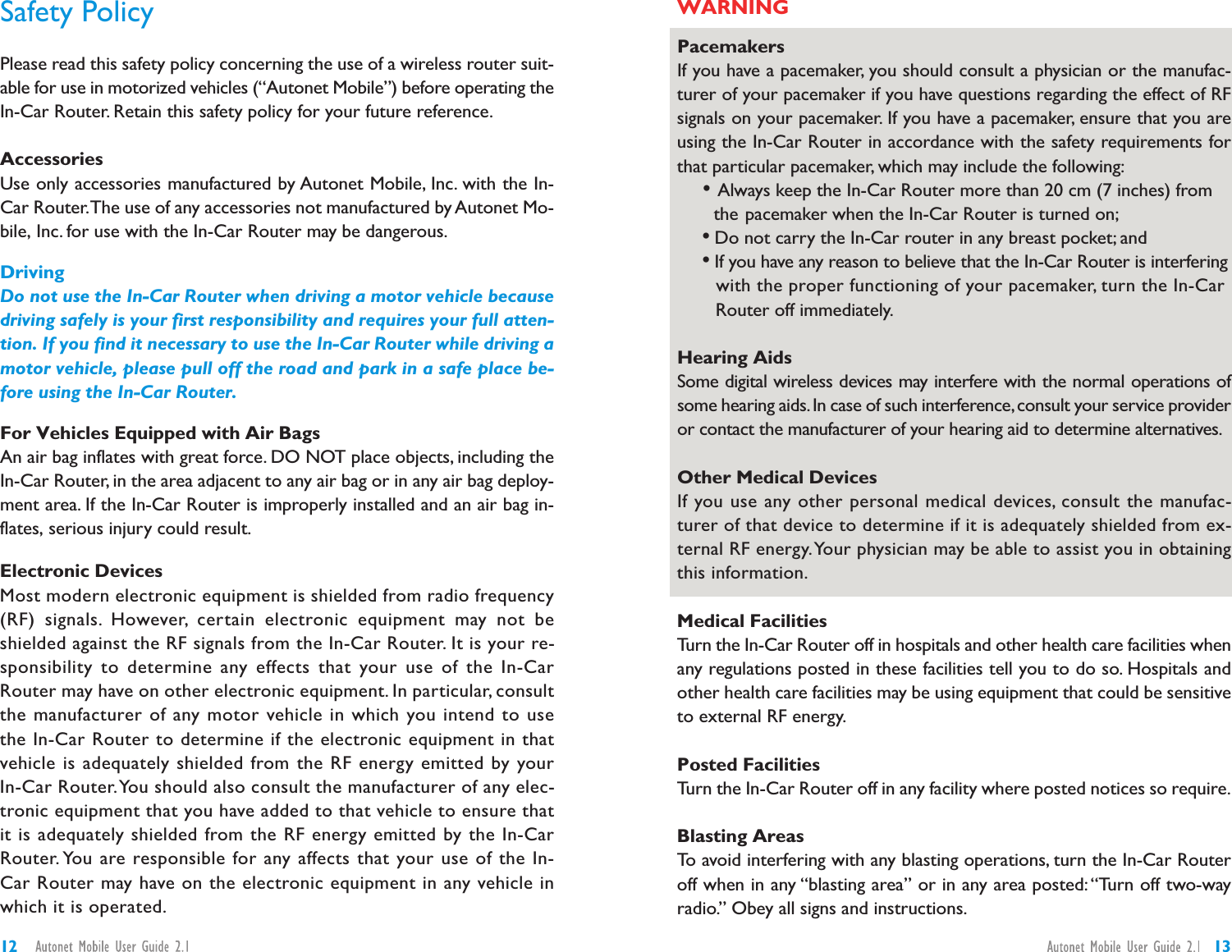 PacemakersIf you have a pacemaker, you should consult a physician or the manufac-turer of your pacemaker if you have questions regarding the effect of RFsignals on your pacemaker. If you have a pacemaker, ensure that you areusing the In-Car Router in accordance with the safety requirements forthat particular pacemaker, which may include the following:•Always keep the In-Car Router more than 20 cm (7 inches) fromthe pacemaker when the In-Car Router is turned on;•Do not carry the In-Car router in any breast pocket; and•If you have any reason to believe that the In-Car Router is interferingwith the proper functioning of your pacemaker, turn the In-CarRouter off immediately.Hearing AidsSome digital wireless devices may interfere with the normal operations ofsome hearing aids.In case of such interference,consult your service provideror contact the manufacturer of your hearing aid to determine alternatives.Other Medical DevicesIf you use any other personal medical devices, consult the manufac-turer of that device to determine if it is adequately shielded from ex-ternal RF energy.Your physician may be able to assist you in obtainingthis information.Medical FacilitiesTurn the In-Car Router off in hospitals and other health care facilities whenany regulations posted in these facilities tell you to do so. Hospitals andother health care facilities may be using equipment that could be sensitiveto external RF energy.Posted FacilitiesTurn the In-Car Router off in any facility where posted notices so require.Blasting AreasTo avoid interfering with any blasting operations, turn the In-Car Routeroff when in any “blasting area” or in any area posted: “Turn off two-wayradio.” Obey all signs and instructions.Safety PolicyPlease read this safety policy concerning the use of a wireless router suit-able for use in motorized vehicles (“Autonet Mobile”) before operating theIn-Car Router. Retain this safety policy for your future reference.AccessoriesUse only accessories manufactured by Autonet Mobile, Inc. with the In-Car Router.The use of any accessories not manufactured by Autonet Mo-bile, Inc. for use with the In-Car Router may be dangerous.DrivingDo not use the In-Car Router when driving a motor vehicle becausedriving safely is your first responsibility and requires your full atten-tion. If you find it necessary to use the In-Car Router while driving amotor vehicle, please pull off the road and park in a safe place be-fore using the In-Car Router.For Vehicles Equipped with Air BagsAn air bag inflates with great force. DO NOT place objects, including theIn-Car Router, in the area adjacent to any air bag or in any air bag deploy-ment area. If the In-Car Router is improperly installed and an air bag in-flates, serious injury could result.Electronic DevicesMost modern electronic equipment is shielded from radio frequency(RF) signals. However, certain electronic equipment may not beshielded against the RF signals from the In-Car Router. It is your re-sponsibility to determine any effects that your use of the In-CarRouter may have on other electronic equipment. In particular, consultthe manufacturer of any motor vehicle in which you intend to usethe In-Car Router to determine if the electronic equipment in thatvehicle is adequately shielded from the RF energy emitted by yourIn-Car Router.You should also consult the manufacturer of any elec-tronic equipment that you have added to that vehicle to ensure thatit is adequately shielded from the RF energy emitted by the In-CarRouter. You are responsible for any affects that your use of the In-Car Router may have on the electronic equipment in any vehicle inwhich it is operated.1312WARNING