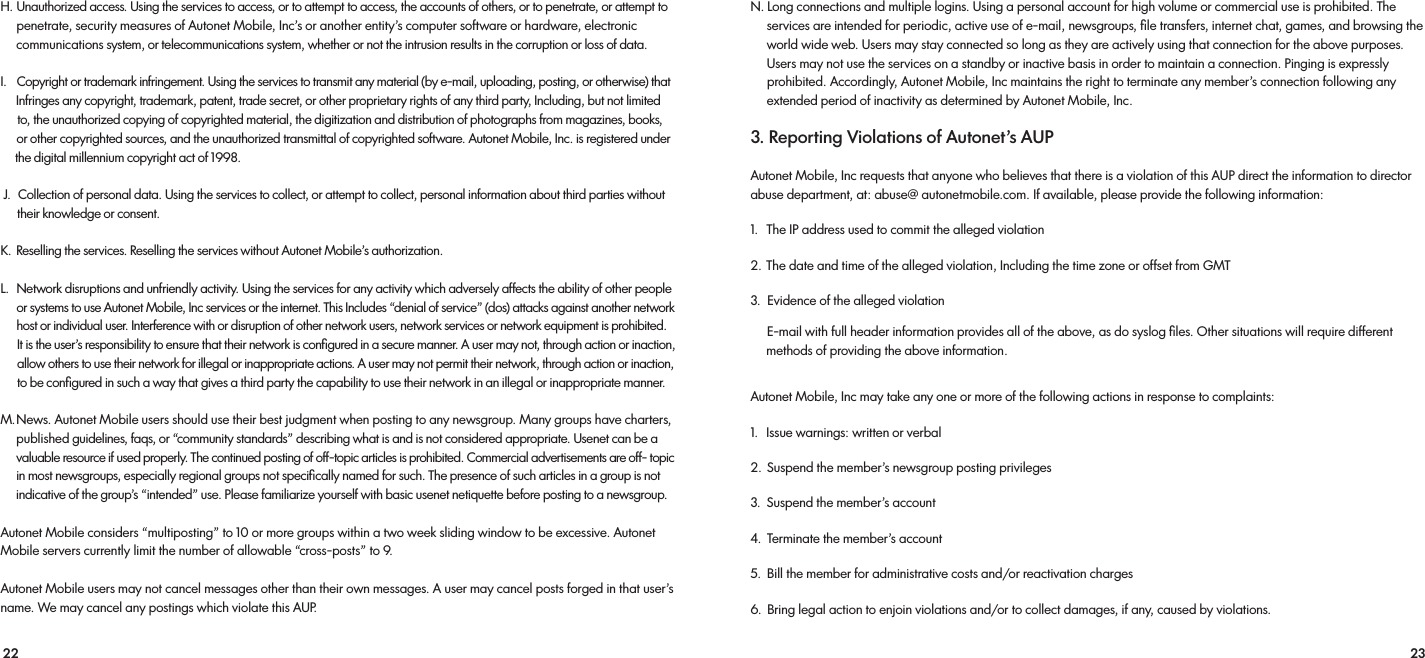 22 23H.  Unauthorized access. Using the services to access, or to attempt to access, the accounts of others, or to penetrate, or attempt to     penetrate, security measures of Autonet Mobile, Inc’s or another entity’s computer software or hardware, electronic     communications system, or telecommunications system, whether or not the intrusion results in the corruption or loss of data. I.   Copyright or trademark infringement. Using the services to transmit any material (by e-mail, uploading, posting, or otherwise) that      Infringes any copyright, trademark, patent, trade secret, or other proprietary rights of any third party, Including, but not limited      to, the unauthorized copying of copyrighted material, the digitization and distribution of photographs from magazines, books,       or other copyrighted sources, and the unauthorized transmittal of copyrighted software. Autonet Mobile, Inc. is registered under      the digital millennium copyright act of 1998. J.  Collection of personal data. Using the services to collect, or attempt to collect, personal information about third parties without their knowledge or consent. K.   Reselling the services. Reselling the services without Autonet Mobile’s authorization. L.    Network disruptions and unfriendly activity. Using the services for any activity which adversely affects the ability of other people      or systems to use Autonet Mobile, Inc services or the internet. This Includes “denial of service” (dos) attacks against another network       host or individual user. Interference with or disruption of other network users, network services or network equipment is prohibited.      It is the user’s responsibility to ensure that their network is conﬁgured in a secure manner. A user may not, through action or inaction,      allow others to use their network for illegal or inappropriate actions. A user may not permit their network, through action or inaction,       to be conﬁgured in such a way that gives a third party the capability to use their network in an illegal or inappropriate manner.M. News. Autonet Mobile users should use their best judgment when posting to any newsgroup. Many groups have charters,     published guidelines, faqs, or “community standards” describing what is and is not considered appropriate. Usenet can be a       valuable resource if used properly. The continued posting of off-topic articles is prohibited. Commercial advertisements are off- topic      in most newsgroups, especially regional groups not speciﬁcally named for such. The presence of such articles in a group is not       indicative of the group’s “intended” use. Please familiarize yourself with basic usenet netiquette before posting to a newsgroup.Autonet Mobile considers “multiposting” to 10 or more groups within a two week sliding window to be excessive. Autonet Mobile servers currently limit the number of allowable “cross-posts” to 9. Autonet Mobile users may not cancel messages other than their own messages. A user may cancel posts forged in that user’s name. We may cancel any postings which violate this AUP.N. Long connections and multiple logins. Using a personal account for high volume or commercial use is prohibited. The      services are intended for periodic, active use of e-mail, newsgroups, ﬁle transfers, internet chat, games, and browsing the      world wide web. Users may stay connected so long as they are actively using that connection for the above purposes.      Users may not use the services on a standby or inactive basis in order to maintain a connection. Pinging is expressly      prohibited. Accordingly, Autonet Mobile, Inc maintains the right to terminate any member’s connection following any      extended period of inactivity as determined by Autonet Mobile, Inc.3. Reporting Violations of Autonet’s AUPAutonet Mobile, Inc requests that anyone who believes that there is a violation of this AUP direct the information to director abuse department, at: abuse@ autonetmobile.com. If available, please provide the following information:1.   The IP address used to commit the alleged violation 2. The date and time of the alleged violation, Including the time zone or offset from GMT3.  Evidence of the alleged violation     E-mail with full header information provides all of the above, as do syslog ﬁles. Other situations will require different      methods of providing the above information.Autonet Mobile, Inc may take any one or more of the following actions in response to complaints: 1.   Issue warnings: written or verbal 2.  Suspend the member’s newsgroup posting privileges 3.  Suspend the member’s account 4.  Terminate the member’s account 5.  Bill the member for administrative costs and/or reactivation charges 6.  Bring legal action to enjoin violations and/or to collect damages, if any, caused by violations.
