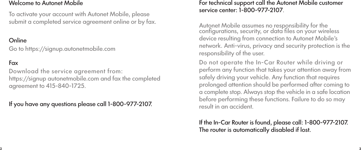 2 3Welcome to Autonet MobileTo activate your account with Autonet Mobile, please submit a completed service agreement online or by fax.OnlineGo to https://signup.autonetmobile.comFaxDownload the service agreement from:                https://signup autonetmobile.com and fax the completed agreement to 415-840-1725.If you have any questions please call 1-800-977-2107.For technical support call the Autonet Mobile customer service center: 1-800-977-2107.Autonet Mobile assumes no responsibility for the conﬁgurations, security, or data ﬁles on your wireless device resulting from connection to Autonet Mobile’s network. Anti-virus, privacy and security protection is the responsibility of the user.Do not operate the In-Car Router while driving or perform any function that takes your attention away from safely driving your vehicle. Any function that requires prolonged attention should be performed after coming to a complete stop. Always stop the vehicle in a safe location before performing these functions. Failure to do so may result in an accident.If the In-Car Router is found, please call: 1-800-977-2107. The router is automatically disabled if lost.