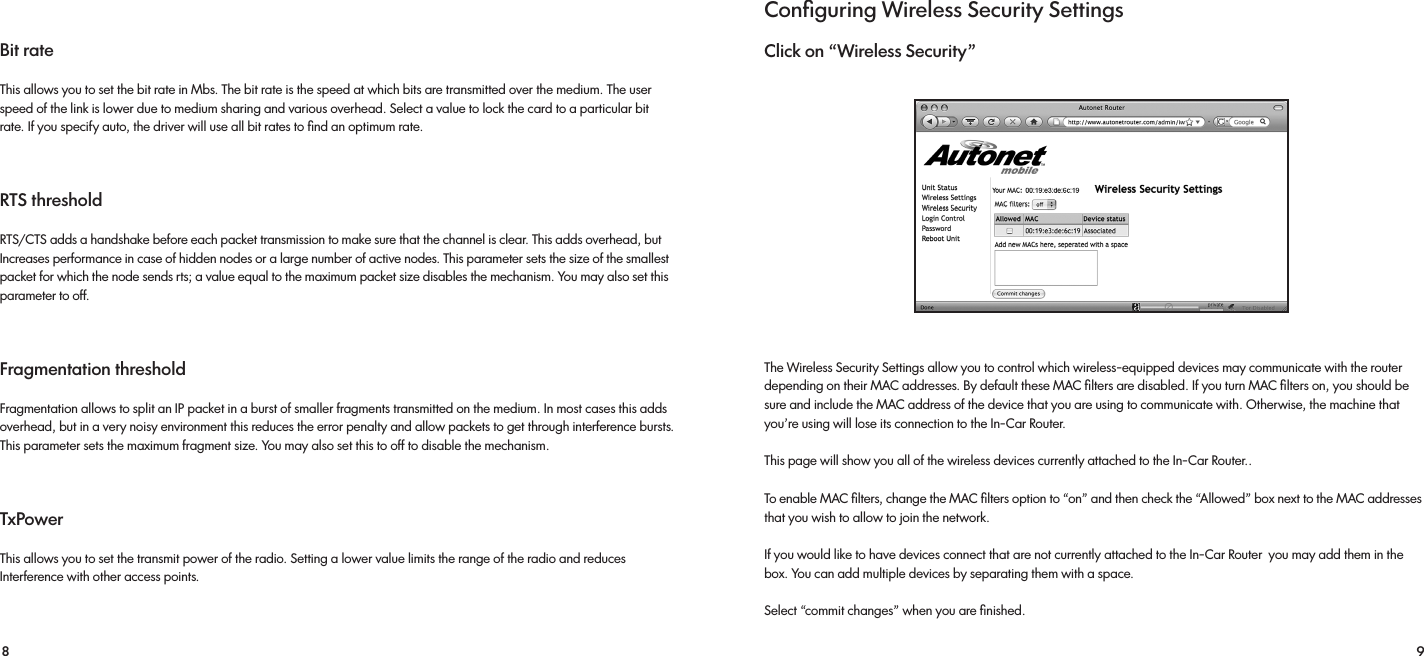 8 9Bit rate This allows you to set the bit rate in Mbs. The bit rate is the speed at which bits are transmitted over the medium. The user speed of the link is lower due to medium sharing and various overhead. Select a value to lock the card to a particular bit rate. If you specify auto, the driver will use all bit rates to ﬁnd an optimum rate.RTS threshold RTS/CTS adds a handshake before each packet transmission to make sure that the channel is clear. This adds overhead, but Increases performance in case of hidden nodes or a large number of active nodes. This parameter sets the size of the smallest packet for which the node sends rts; a value equal to the maximum packet size disables the mechanism. You may also set this parameter to off.Fragmentation threshold Fragmentation allows to split an IP packet in a burst of smaller fragments transmitted on the medium. In most cases this adds overhead, but in a very noisy environment this reduces the error penalty and allow packets to get through interference bursts. This parameter sets the maximum fragment size. You may also set this to off to disable the mechanism.TxPowerThis allows you to set the transmit power of the radio. Setting a lower value limits the range of the radio and reduces Interference with other access points.Conﬁguring Wireless Security SettingsClick on “Wireless Security”The Wireless Security Settings allow you to control which wireless-equipped devices may communicate with the router         depending on their MAC addresses. By default these MAC ﬁlters are disabled. If you turn MAC ﬁlters on, you should be sure and include the MAC address of the device that you are using to communicate with. Otherwise, the machine that you’re using will lose its connection to the In-Car Router.This page will show you all of the wireless devices currently attached to the In-Car Router..To enable MAC ﬁlters, change the MAC ﬁlters option to “on” and then check the “Allowed” box next to the MAC addresses that you wish to allow to join the network. If you would like to have devices connect that are not currently attached to the In-Car Router  you may add them in the box. You can add multiple devices by separating them with a space.Select “commit changes” when you are ﬁnished.