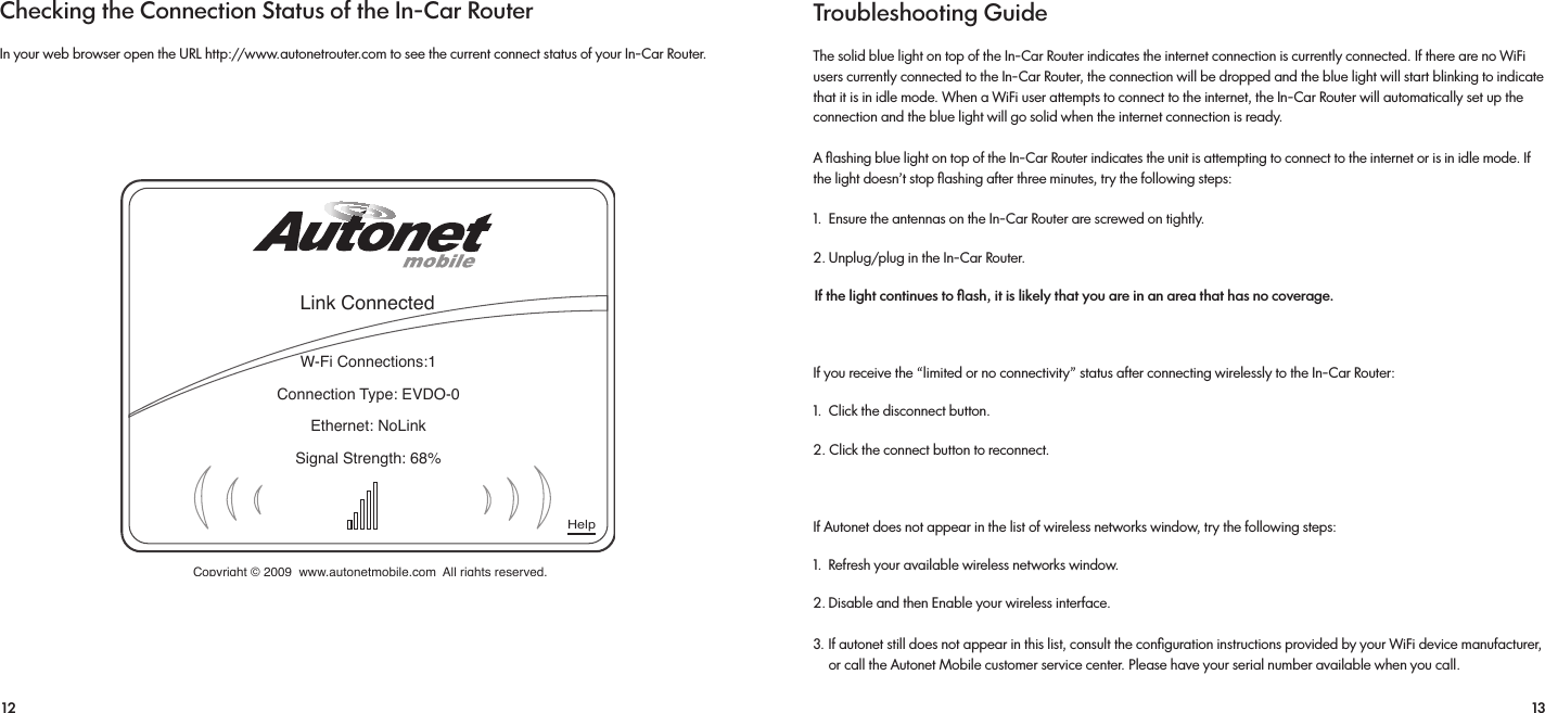 12 13Checking the Connection Status of the In-Car RouterIn your web browser open the URL http://www.autonetrouter.com to see the current connect status of your In-Car Router.Link ConnectedHelpW-Fi Connections:1Connection Type: EVDO-0Ethernet: NoLinkSignal Strength: 68%Copyright © 2009  www.autonetmobile.com  All rights reserved.Troubleshooting GuideThe solid blue light on top of the In-Car Router indicates the internet connection is currently connected. If there are no WiFi users currently connected to the In-Car Router, the connection will be dropped and the blue light will start blinking to indicate that it is in idle mode. When a WiFi user attempts to connect to the internet, the In-Car Router will automatically set up the connection and the blue light will go solid when the internet connection is ready.A ﬂashing blue light on top of the In-Car Router indicates the unit is attempting to connect to the internet or is in idle mode. If the light doesn’t stop ﬂashing after three minutes, try the following steps:1.  Ensure the antennas on the In-Car Router are screwed on tightly.2. Unplug/plug in the In-Car Router.  If the light continues to ﬂash, it is likely that you are in an area that has no coverage. If you receive the “limited or no connectivity” status after connecting wirelessly to the In-Car Router: 1.  Click the disconnect button. 2. Click the connect button to reconnect. If Autonet does not appear in the list of wireless networks window, try the following steps: 1.  Refresh your available wireless networks window. 2. Disable and then Enable your wireless interface. 3. If autonet still does not appear in this list, consult the conﬁguration instructions provided by your WiFi device manufacturer,     or call the Autonet Mobile customer service center. Please have your serial number available when you call.
