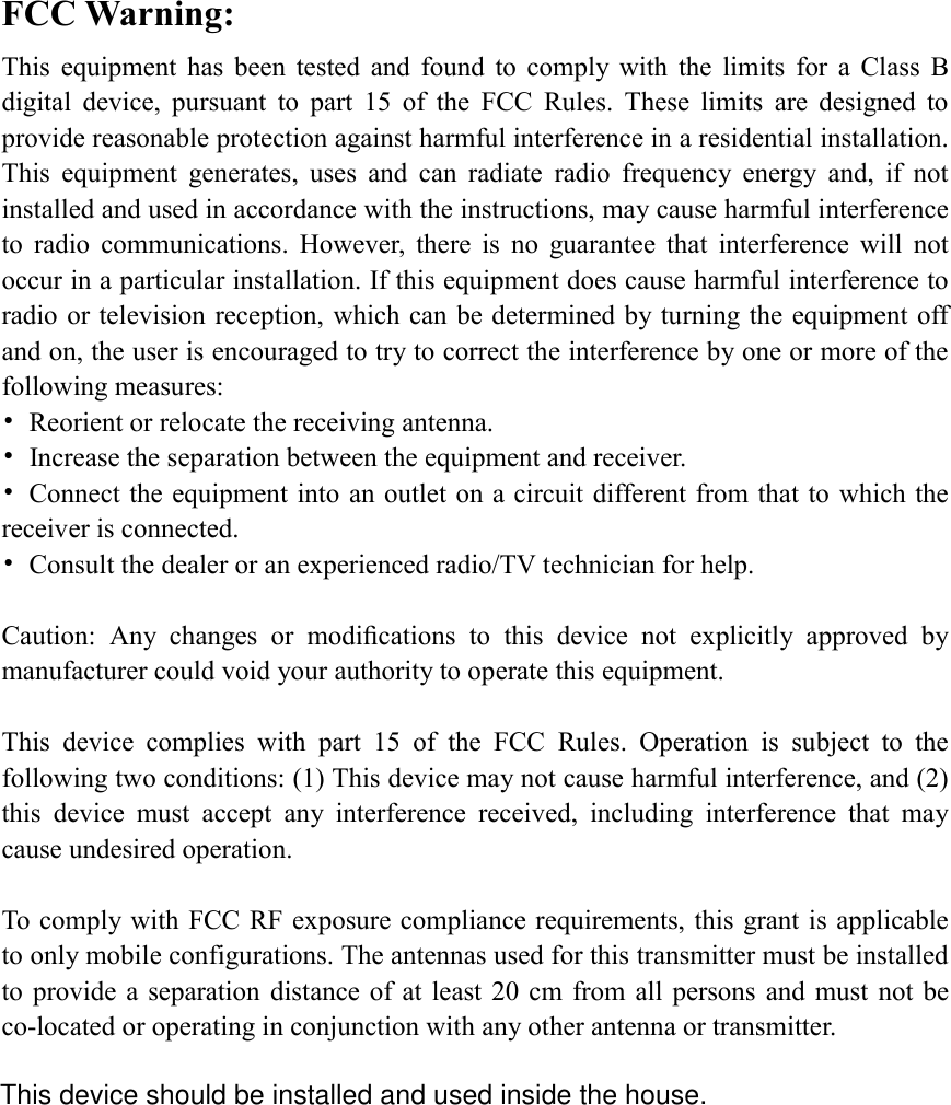 FCC Warning: This  equipment  has  been  tested  and  found  to  comply  with  the  limits  for  a  Class  B digital  device,  pursuant  to  part  15  of  the  FCC  Rules.  These  limits  are  designed  to provide reasonable protection against harmful interference in a residential installation. This  equipment  generates,  uses  and  can  radiate  radio  frequency  energy  and,  if  not installed and used in accordance with the instructions, may cause harmful interference to  radio  communications.  However,  there  is  no  guarantee  that  interference  will  not occur in a particular installation. If this equipment does cause harmful interference to radio or television reception, which can be determined by turning the equipment off and on, the user is encouraged to try to correct the interference by one or more of the following measures: •  Reorient or relocate the receiving antenna. •  Increase the separation between the equipment and receiver. •  Connect the equipment into an outlet on a circuit different from that to which the receiver is connected. •  Consult the dealer or an experienced radio/TV technician for help.  Caution:  Any  changes  or  modiﬁcations  to  this  device  not  explicitly  approved  by manufacturer could void your authority to operate this equipment.  This  device  complies  with  part  15  of  the  FCC  Rules.  Operation  is  subject  to  the following two conditions: (1) This device may not cause harmful interference, and (2) this  device  must  accept  any  interference  received,  including  interference  that  may cause undesired operation.  To comply with FCC RF exposure compliance requirements, this grant is applicable to only mobile configurations. The antennas used for this transmitter must be installed to provide  a  separation  distance of at  least  20 cm  from all  persons  and  must  not  be co-located or operating in conjunction with any other antenna or transmitter. This device should be installed and used inside the house.