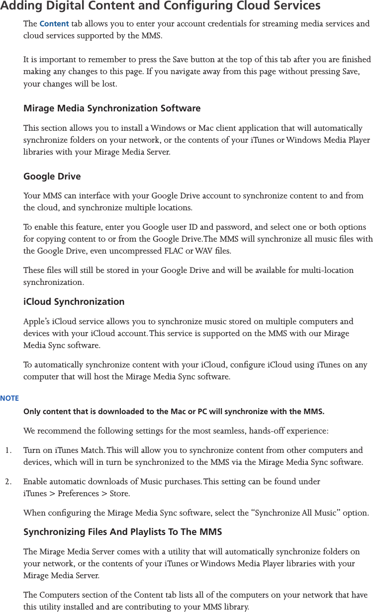 Mirage Media Server Set Up9 of 15Adding Digital Content and Conguring Cloud ServicesThe Content tab allows you to enter your account credentials for streaming media services and cloud services supported by the MMS.  It is important to remember to press the Save button at the top of this tab after you are nished making any changes to this page. If you navigate away from this page without pressing Save, your changes will be lost.  Mirage Media Synchronization SoftwareThis section allows you to install a Windows or Mac client application that will automatically synchronize folders on your network, or the contents of your iTunes or Windows Media Player libraries with your Mirage Media Server.  Google DriveYour MMS can interface with your Google Drive account to synchronize content to and from the cloud, and synchronize multiple locations.To enable this feature, enter you Google user ID and password, and select one or both options for copying content to or from the Google Drive.The MMS will synchronize all music les with the Google Drive, even uncompressed FLAC or WAV les. These les will still be stored in your Google Drive and will be available for multi-location synchronization.iCloud SynchronizationApple’s iCloud service allows you to synchronize music stored on multiple computers and devices with your iCloud account. This service is supported on the MMS with our Mirage Media Sync software.To automatically synchronize content with your iCloud, congure iCloud using iTunes on any computer that will host the Mirage Media Sync software.NOTEOnly content that is downloaded to the Mac or PC will synchronize with the MMS.We recommend the following settings for the most seamless, hands-off experience:1.  Turn on iTunes Match. This will allow you to synchronize content from other computers and devices, which will in turn be synchronized to the MMS via the Mirage Media Sync software.2.  Enable automatic downloads of Music purchases. This setting can be found under  iTunes &gt; Preferences &gt; Store.When conguring the Mirage Media Sync software, select the “Synchronize All Music” option.Synchronizing Files And Playlists To The MMSThe Mirage Media Server comes with a utility that will automatically synchronize folders on your network, or the contents of your iTunes or Windows Media Player libraries with your Mirage Media Server.The Computers section of the Content tab lists all of the computers on your network that have this utility installed and are contributing to your MMS library.