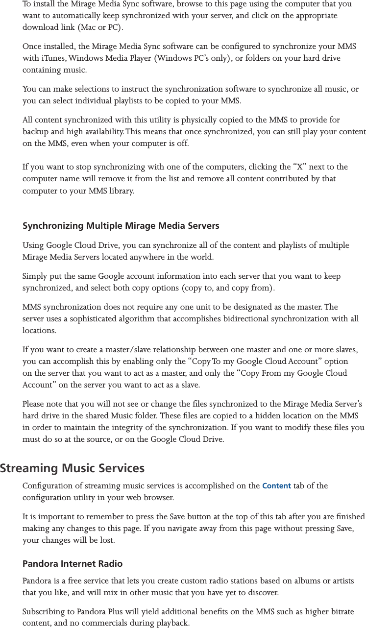 Mirage Media Server Set Up10 of 15To install the Mirage Media Sync software, browse to this page using the computer that you want to automatically keep synchronized with your server, and click on the appropriate download link (Mac or PC).Once installed, the Mirage Media Sync software can be congured to synchronize your MMS with iTunes, Windows Media Player (Windows PC’s only), or folders on your hard drive containing music.You can make selections to instruct the synchronization software to synchronize all music, or you can select individual playlists to be copied to your MMS.All content synchronized with this utility is physically copied to the MMS to provide for backup and high availability. This means that once synchronized, you can still play your content on the MMS, even when your computer is off.  If you want to stop synchronizing with one of the computers, clicking the “X” next to the computer name will remove it from the list and remove all content contributed by that computer to your MMS library.    Synchronizing Multiple Mirage Media ServersUsing Google Cloud Drive, you can synchronize all of the content and playlists of multiple Mirage Media Servers located anywhere in the world.Simply put the same Google account information into each server that you want to keep synchronized, and select both copy options (copy to, and copy from).MMS synchronization does not require any one unit to be designated as the master. The server uses a sophisticated algorithm that accomplishes bidirectional synchronization with all locations. If you want to create a master/slave relationship between one master and one or more slaves, you can accomplish this by enabling only the “Copy To my Google Cloud Account” option on the server that you want to act as a master, and only the “Copy From my Google Cloud Account” on the server you want to act as a slave.Please note that you will not see or change the les synchronized to the Mirage Media Server’s hard drive in the shared Music folder. These les are copied to a hidden location on the MMS in order to maintain the integrity of the synchronization. If you want to modify these les you must do so at the source, or on the Google Cloud Drive.Streaming Music ServicesConguration of streaming music services is accomplished on the Content tab of the  conguration utility in your web browser.It is important to remember to press the Save button at the top of this tab after you are nished making any changes to this page. If you navigate away from this page without pressing Save, your changes will be lost.Pandora Internet RadioPandora is a free service that lets you create custom radio stations based on albums or artists that you like, and will mix in other music that you have yet to discover. Subscribing to Pandora Plus will yield additional benets on the MMS such as higher bitrate content, and no commercials during playback.