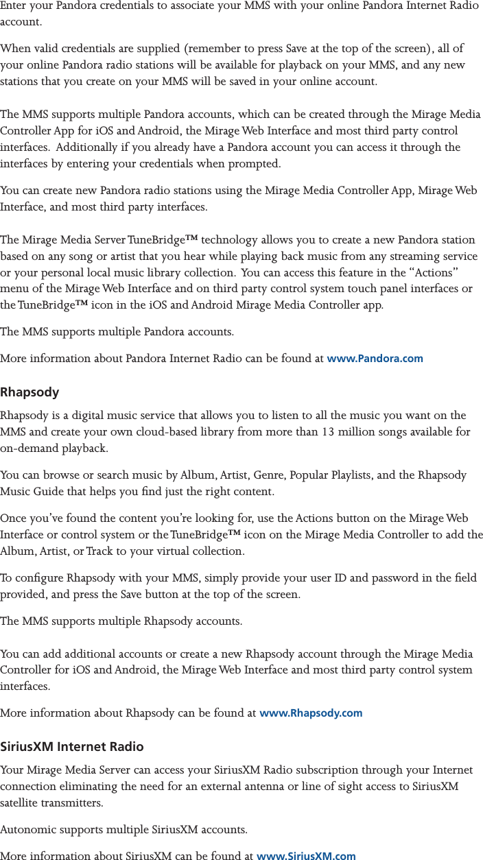 Mirage Media Server Set Up11 of 15Enter your Pandora credentials to associate your MMS with your online Pandora Internet Radio account. When valid credentials are supplied (remember to press Save at the top of the screen), all of your online Pandora radio stations will be available for playback on your MMS, and any new stations that you create on your MMS will be saved in your online account.  The MMS supports multiple Pandora accounts, which can be created through the Mirage Media Controller App for iOS and Android, the Mirage Web Interface and most third party control interfaces.  Additionally if you already have a Pandora account you can access it through the interfaces by entering your credentials when prompted.You can create new Pandora radio stations using the Mirage Media Controller App, Mirage Web Interface, and most third party interfaces.  The Mirage Media Server TuneBridge™ technology allows you to create a new Pandora station based on any song or artist that you hear while playing back music from any streaming service or your personal local music library collection.  You can access this feature in the “Actions” menu of the Mirage Web Interface and on third party control system touch panel interfaces or the TuneBridge™ icon in the iOS and Android Mirage Media Controller app. The MMS supports multiple Pandora accounts.More information about Pandora Internet Radio can be found at www.Pandora.comRhapsody Rhapsody is a digital music service that allows you to listen to all the music you want on the MMS and create your own cloud-based library from more than 13 million songs available for on-demand playback.You can browse or search music by Album, Artist, Genre, Popular Playlists, and the Rhapsody Music Guide that helps you nd just the right content.Once you’ve found the content you’re looking for, use the Actions button on the Mirage Web Interface or control system or the TuneBridge™ icon on the Mirage Media Controller to add the Album, Artist, or Track to your virtual collection. To congure Rhapsody with your MMS, simply provide your user ID and password in the eld provided, and press the Save button at the top of the screen.The MMS supports multiple Rhapsody accounts.   You can add additional accounts or create a new Rhapsody account through the Mirage Media Controller for iOS and Android, the Mirage Web Interface and most third party control system interfaces.More information about Rhapsody can be found at www.Rhapsody.comSiriusXM Internet RadioYour Mirage Media Server can access your SiriusXM Radio subscription through your Internet connection eliminating the need for an external antenna or line of sight access to SiriusXM  satellite transmitters.Autonomic supports multiple SiriusXM accounts.More information about SiriusXM can be found at www.SiriusXM.com