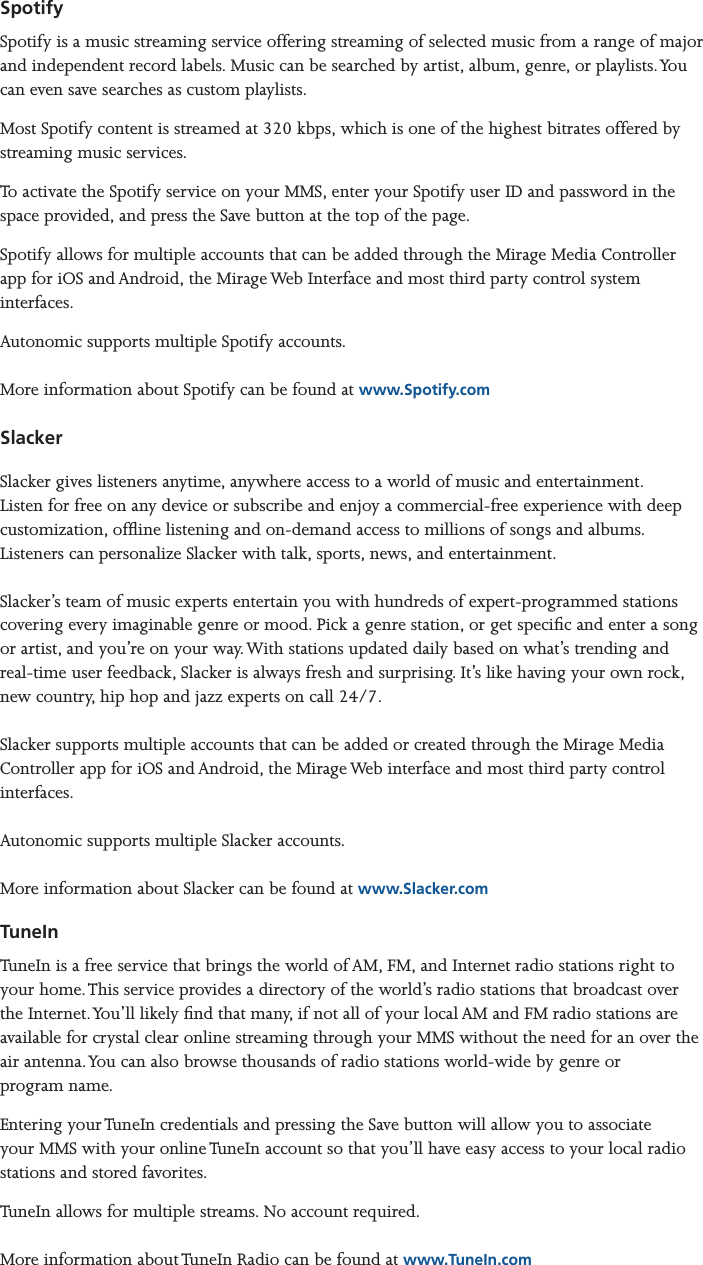 Mirage Media Server Set Up12 of 15SpotifySpotify is a music streaming service offering streaming of selected music from a range of major and independent record labels. Music can be searched by artist, album, genre, or playlists. You can even save searches as custom playlists.Most Spotify content is streamed at 320 kbps, which is one of the highest bitrates offered by streaming music services.To activate the Spotify service on your MMS, enter your Spotify user ID and password in the space provided, and press the Save button at the top of the page.Spotify allows for multiple accounts that can be added through the Mirage Media Controller app for iOS and Android, the Mirage Web Interface and most third party control system interfaces. Autonomic supports multiple Spotify accounts.  More information about Spotify can be found at www.Spotify.comSlackerSlacker gives listeners anytime, anywhere access to a world of music and entertainment. Listen for free on any device or subscribe and enjoy a commercial-free experience with deep customization, ofine listening and on-demand access to millions of songs and albums. Listeners can personalize Slacker with talk, sports, news, and entertainment.  Slacker’s team of music experts entertain you with hundreds of expert-programmed stations covering every imaginable genre or mood. Pick a genre station, or get specic and enter a song or artist, and you’re on your way. With stations updated daily based on what’s trending and real-time user feedback, Slacker is always fresh and surprising. It’s like having your own rock, new country, hip hop and jazz experts on call 24/7.   Slacker supports multiple accounts that can be added or created through the Mirage Media Controller app for iOS and Android, the Mirage Web interface and most third party control interfaces.   Autonomic supports multiple Slacker accounts.  More information about Slacker can be found at www.Slacker.comTuneInTuneIn is a free service that brings the world of AM, FM, and Internet radio stations right to your home. This service provides a directory of the world’s radio stations that broadcast over the Internet. You’ll likely nd that many, if not all of your local AM and FM radio stations are available for crystal clear online streaming through your MMS without the need for an over the air antenna. You can also browse thousands of radio stations world-wide by genre or  program name.Entering your TuneIn credentials and pressing the Save button will allow you to associate your MMS with your online TuneIn account so that you’ll have easy access to your local radio stations and stored favorites.TuneIn allows for multiple streams. No account required.  More information about TuneIn Radio can be found at www.TuneIn.com