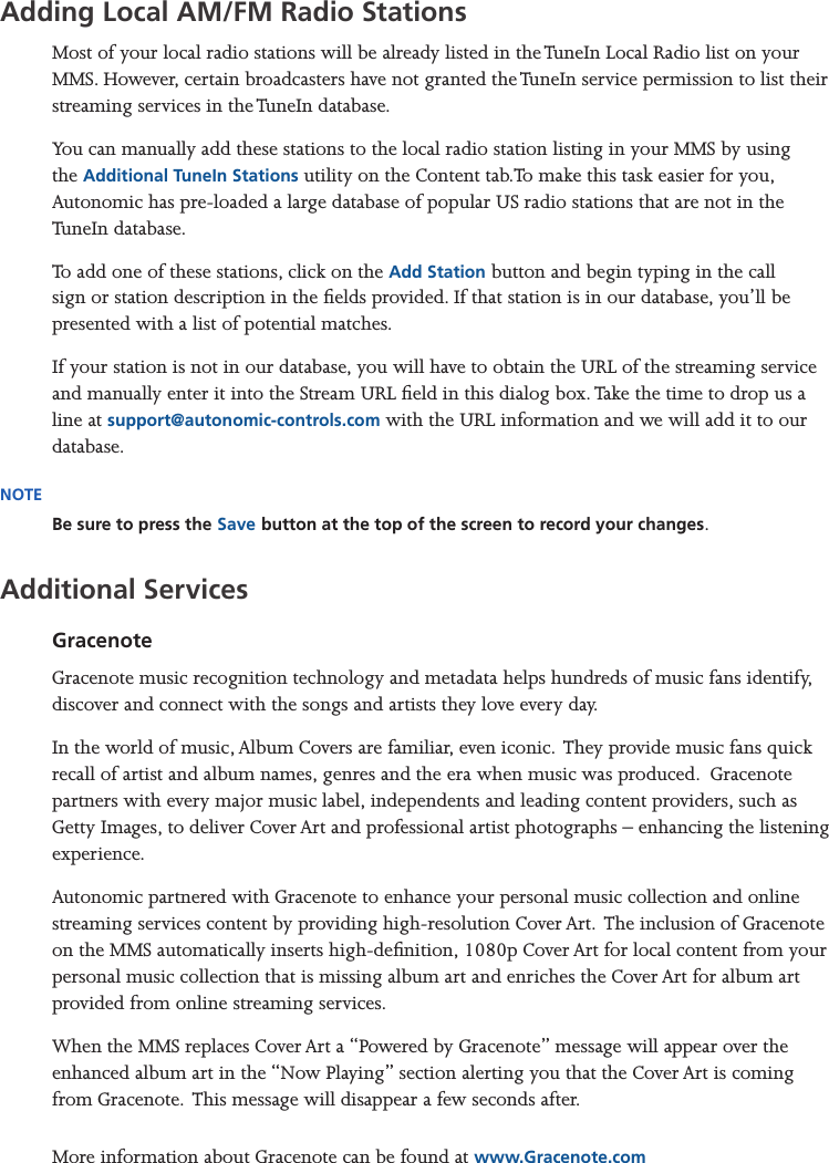 Mirage Media Server Set Up13 of 15Adding Local AM/FM Radio StationsMost of your local radio stations will be already listed in the TuneIn Local Radio list on your MMS. However, certain broadcasters have not granted the TuneIn service permission to list their streaming services in the TuneIn database. You can manually add these stations to the local radio station listing in your MMS by using the Additional TuneIn Stations utility on the Content tab.To make this task easier for you, Autonomic has pre-loaded a large database of popular US radio stations that are not in the TuneIn database.To add one of these stations, click on the Add Station button and begin typing in the call sign or station description in the elds provided. If that station is in our database, you’ll be presented with a list of potential matches. If your station is not in our database, you will have to obtain the URL of the streaming service and manually enter it into the Stream URL eld in this dialog box. Take the time to drop us a line at support@autonomic-controls.com with the URL information and we will add it to our database.NOTEBe sure to press the Save button at the top of the screen to record your changes.Additional ServicesGracenoteGracenote music recognition technology and metadata helps hundreds of music fans identify, discover and connect with the songs and artists they love every day.In the world of music, Album Covers are familiar, even iconic.  They provide music fans quick recall of artist and album names, genres and the era when music was produced.  Gracenote partners with every major music label, independents and leading content providers, such as Getty Images, to deliver Cover Art and professional artist photographs – enhancing the listening experience.  Autonomic partnered with Gracenote to enhance your personal music collection and online streaming services content by providing high-resolution Cover Art.  The inclusion of Gracenote on the MMS automatically inserts high-denition, 1080p Cover Art for local content from your personal music collection that is missing album art and enriches the Cover Art for album art provided from online streaming services. When the MMS replaces Cover Art a “Powered by Gracenote” message will appear over the enhanced album art in the “Now Playing” section alerting you that the Cover Art is coming from Gracenote.  This message will disappear a few seconds after.  More information about Gracenote can be found at www.Gracenote.com