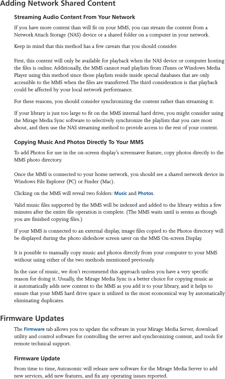 Mirage Media Server Set Up14 of 15Adding Network Shared ContentStreaming Audio Content From Your NetworkIf you have more content than will t on your MMS, you can stream the content from a Network Attach Storage (NAS) device or a shared folder on a computer in your network. Keep in mind that this method has a few caveats that you should consider.  First, this content will only be available for playback when the NAS device or computer hosting the les is online. Additionally, the MMS cannot read playlists from iTunes or Windows Media Player using this method since those playlists reside inside special databases that are only accessible to the MMS when the les are transferred. The third consideration is that playback could be affected by your local network performance.For these reasons, you should consider synchronizing the content rather than streaming it.If your library is just too large to t on the MMS internal hard drive, you might consider using the Mirage Media Sync software to selectively synchronize the playlists that you care most about, and then use the NAS streaming method to provide access to the rest of your content.Copying Music And Photos Directly To Your MMSTo add Photos for use in the on-screen display’s screensaver feature, copy photos directly to the MMS photo directory.   Once the MMS is connected to your home network, you should see a shared network device in Windows File Explorer (PC) or Finder (Mac).Clicking on the MMS will reveal two folders: Music and Photos.Valid music les supported by the MMS will be indexed and added to the library within a few minutes after the entire le operation is complete. (The MMS waits until is seems as though you are nished copying les.)If your MMS is connected to an external display, image les copied to the Photos directory will be displayed during the photo slideshow screen saver on the MMS On-screen Display.  It is possible to manually copy music and photos directly from your computer to your MMS without using either of the two methods mentioned previously.In the case of music, we don’t recommend this approach unless you have a very specic reason for doing it. Usually, the Mirage Media Sync is a better choice for copying music as it automatically adds new content to the MMS as you add it to your library, and it helps to ensure that your MMS hard drive space is utilized in the most economical way by automatically eliminating duplicates. Firmware UpdatesThe Firmware tab allows you to update the software in your Mirage Media Server, download utility and control software for controlling the server and synchronizing content, and tools for remote technical support.Firmware UpdateFrom time to time, Autonomic will release new software for the Mirage Media Server to add new services, add new features, and x any operating issues reported.