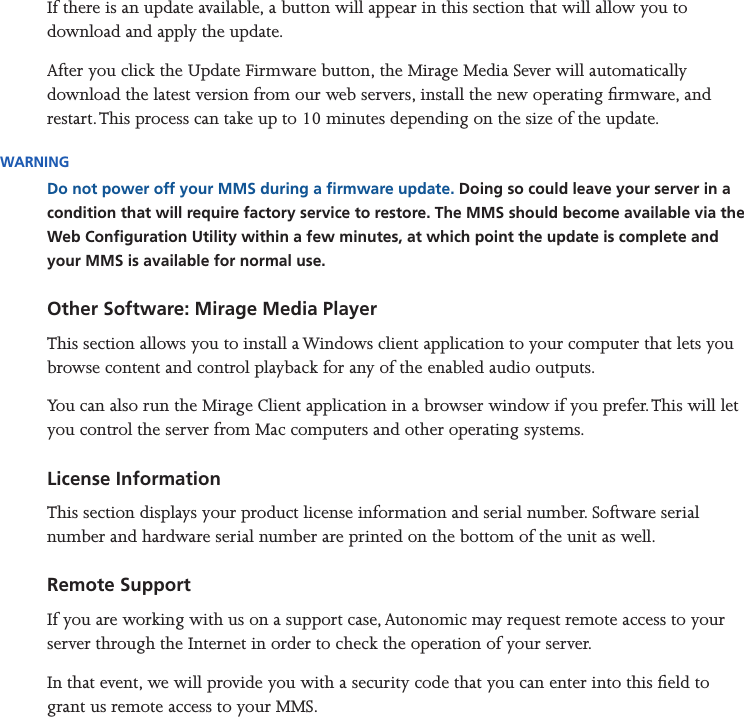 Mirage Media Server Set Up15 of 15If there is an update available, a button will appear in this section that will allow you to download and apply the update.After you click the Update Firmware button, the Mirage Media Sever will automatically download the latest version from our web servers, install the new operating rmware, and restart. This process can take up to 10 minutes depending on the size of the update.WARNINGDo not power off your MMS during a rmware update. Doing so could leave your server in a condition that will require factory service to restore. The MMS should become available via the Web Conguration Utility within a few minutes, at which point the update is complete and your MMS is available for normal use.Other Software: Mirage Media PlayerThis section allows you to install a Windows client application to your computer that lets you browse content and control playback for any of the enabled audio outputs.You can also run the Mirage Client application in a browser window if you prefer. This will let you control the server from Mac computers and other operating systems.License InformationThis section displays your product license information and serial number. Software serial number and hardware serial number are printed on the bottom of the unit as well.Remote SupportIf you are working with us on a support case, Autonomic may request remote access to your server through the Internet in order to check the operation of your server. In that event, we will provide you with a security code that you can enter into this eld to grant us remote access to your MMS.