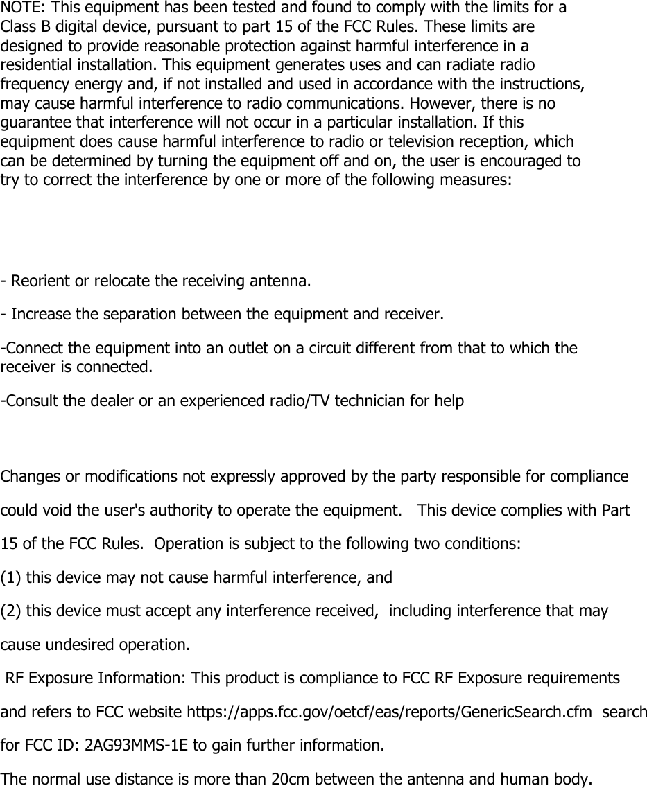 NOTE: This equipment has been tested and found to comply with the limits for a Class B digital device, pursuant to part 15 of the FCC Rules. These limits are designed to provide reasonable protection against harmful interference in a residential installation. This equipment generates uses and can radiate radio frequency energy and, if not installed and used in accordance with the instructions, may cause harmful interference to radio communications. However, there is no guarantee that interference will not occur in a particular installation. If this equipment does cause harmful interference to radio or television reception, which can be determined by turning the equipment off and on, the user is encouraged to try to correct the interference by one or more of the following measures:   - Reorient or relocate the receiving antenna. - Increase the separation between the equipment and receiver. -Connect the equipment into an outlet on a circuit different from that to which the receiver is connected. -Consult the dealer or an experienced radio/TV technician for help  Changes or modifications not expressly approved by the party responsible for compliance  could void the user&apos;s authority to operate the equipment.   This device complies with Part 15 of the FCC Rules.  Operation is subject to the following two conditions:  (1) this device may not cause harmful interference, and  (2) this device must accept any interference received,  including interference that may cause undesired operation.   RF Exposure Information: This product is compliance to FCC RF Exposure requirements and refers to FCC website https://apps.fcc.gov/oetcf/eas/reports/GenericSearch.cfm  search for FCC ID: 2AG93MMS-1E to gain further information.  The normal use distance is more than 20cm between the antenna and human body.   