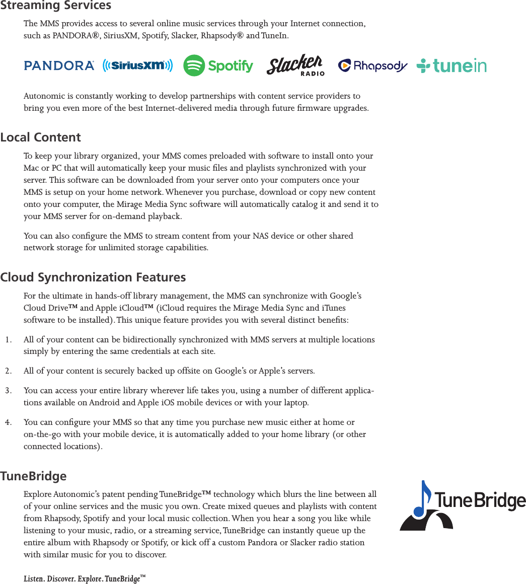 Mirage Media Server Set Up2 of 15Streaming ServicesThe MMS provides access to several online music services through your Internet connection, such as PANDORA®, SiriusXM, Spotify, Slacker, Rhapsody® and TuneIn. Autonomic is constantly working to develop partnerships with content service providers to bring you even more of the best Internet-delivered media through future rmware upgrades.Local ContentTo keep your library organized, your MMS comes preloaded with software to install onto your Mac or PC that will automatically keep your music les and playlists synchronized with your server. This software can be downloaded from your server onto your computers once your MMS is setup on your home network. Whenever you purchase, download or copy new content onto your computer, the Mirage Media Sync software will automatically catalog it and send it to your MMS server for on-demand playback.You can also congure the MMS to stream content from your NAS device or other shared network storage for unlimited storage capabilities.Cloud Synchronization FeaturesFor the ultimate in hands-off library management, the MMS can synchronize with Google’s Cloud Drive™ and Apple iCloud™ (iCloud requires the Mirage Media Sync and iTunes software to be installed). This unique feature provides you with several distinct benets:1.  All of your content can be bidirectionally synchronized with MMS servers at multiple locations simply by entering the same credentials at each site.2.  All of your content is securely backed up offsite on Google’s or Apple’s servers. 3.  You can access your entire library wherever life takes you, using a number of different applica-tions available on Android and Apple iOS mobile devices or with your laptop.4.  You can congure your MMS so that any time you purchase new music either at home or on-the-go with your mobile device, it is automatically added to your home library (or other connected locations).TuneBridgeExplore Autonomic’s patent pending TuneBridge™ technology which blurs the line between all of your online services and the music you own. Create mixed queues and playlists with content from Rhapsody, Spotify and your local music collection. When you hear a song you like while listening to your music, radio, or a streaming service, TuneBridge can instantly queue up the entire album with Rhapsody or Spotify, or kick off a custom Pandora or Slacker radio station with similar music for you to discover.   Listen. Discover. Explore. TuneBridge™