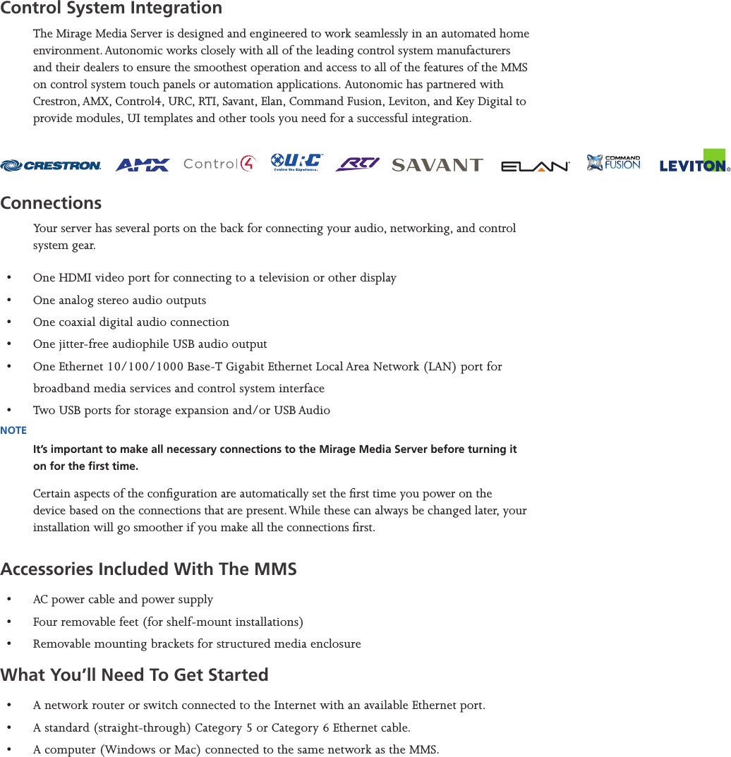 Mirage Media Server Set Up3 of 15Control System IntegrationThe Mirage Media Server is designed and engineered to work seamlessly in an automated home environment. Autonomic works closely with all of the leading control system manufacturers and their dealers to ensure the smoothest operation and access to all of the features of the MMS on control system touch panels or automation applications. Autonomic has partnered with Crestron, AMX, Control4, URC, RTI, Savant, Elan, Command Fusion, Leviton, and Key Digital to provide modules, UI templates and other tools you need for a successful integration. ConnectionsYour server has several ports on the back for connecting your audio, networking, and control system gear. •  One HDMI video port for connecting to a television or other display•  One analog stereo audio outputs•  One coaxial digital audio connection•  One jitter-free audiophile USB audio output•  One Ethernet 10/100/1000 Base-T Gigabit Ethernet Local Area Network (LAN) port for broadband media services and control system interface•  Two USB ports for storage expansion and/or USB AudioNOTEIt’s important to make all necessary connections to the Mirage Media Server before turning it on for the rst time.Certain aspects of the conguration are automatically set the rst time you power on the device based on the connections that are present. While these can always be changed later, your installation will go smoother if you make all the connections rst.Accessories Included With The MMS•  AC power cable and power supply•  Four removable feet (for shelf-mount installations)•  Removable mounting brackets for structured media enclosureWhat You’ll Need To Get Started•  A network router or switch connected to the Internet with an available Ethernet port. •  A standard (straight-through) Category 5 or Category 6 Ethernet cable.•  A computer (Windows or Mac) connected to the same network as the MMS.