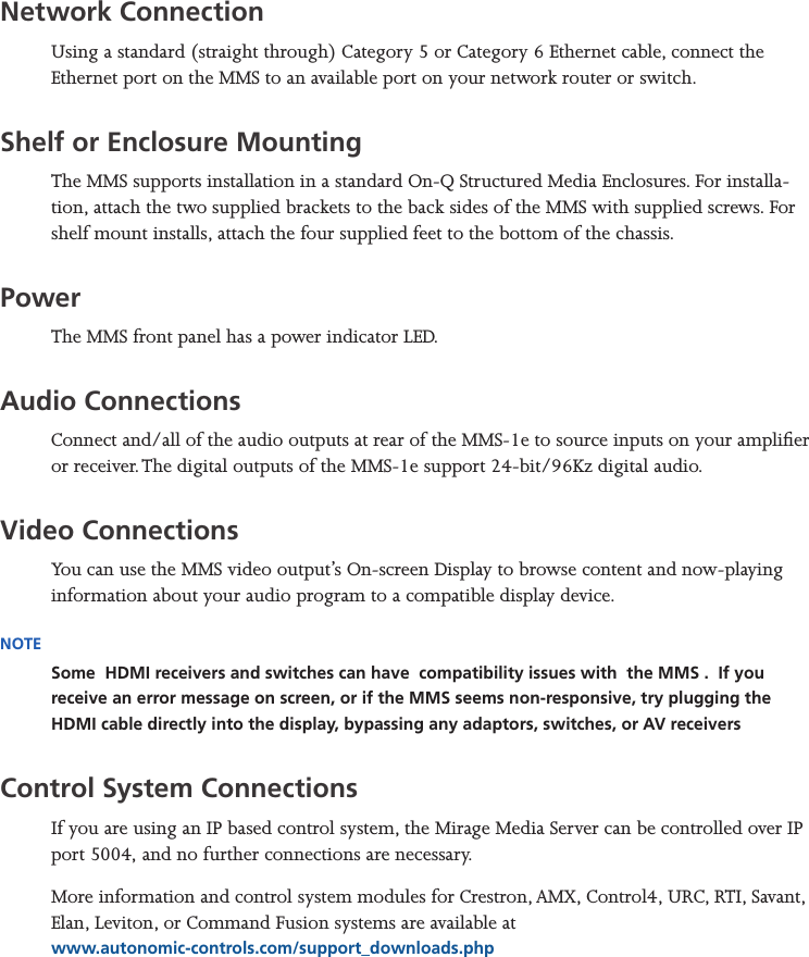 Mirage Media Server Set Up4 of 15Network ConnectionUsing a standard (straight through) Category 5 or Category 6 Ethernet cable, connect the Ethernet port on the MMS to an available port on your network router or switch.Shelf or Enclosure MountingThe MMS supports installation in a standard On-Q Structured Media Enclosures. For installa-tion, attach the two supplied brackets to the back sides of the MMS with supplied screws. For shelf mount installs, attach the four supplied feet to the bottom of the chassis.PowerThe MMS front panel has a power indicator LED.Audio ConnectionsConnect and/all of the audio outputs at rear of the MMS-1e to source inputs on your amplier or receiver. The digital outputs of the MMS-1e support 24-bit/96Kz digital audio.Video ConnectionsYou can use the MMS video output’s On-screen Display to browse content and now-playing information about your audio program to a compatible display device.NOTESome  HDMI receivers and switches can have  compatibility issues with  the MMS .  If you receive an error message on screen, or if the MMS seems non-responsive, try plugging the HDMI cable directly into the display, bypassing any adaptors, switches, or AV receiversControl System ConnectionsIf you are using an IP based control system, the Mirage Media Server can be controlled over IP port 5004, and no further connections are necessary.More information and control system modules for Crestron, AMX, Control4, URC, RTI, Savant, Elan, Leviton, or Command Fusion systems are available at  www.autonomic-controls.com/support_downloads.php