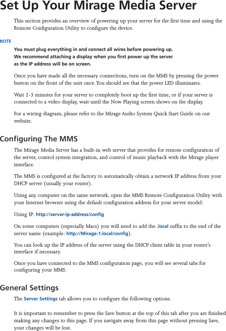 Mirage Media Server Set Up5 of 15Set Up Your Mirage Media ServerThis section provides an overview of powering up your server for the rst time and using the Remote Conguration Utility to congure the device.NOTEYou must plug everything in and connect all wires before powering up. We recommend attaching a display when you rst power up the server  as the IP address will be on screen.Once you have made all the necessary connections, turn on the MMS by pressing the power button on the front of the unit once. You should see that the power LED illuminates. Wait 2-3 minutes for your server to completely boot up the rst time, or if your server is connected to a video display, wait until the Now Playing screen shows on the display.For a wiring diagram, please refer to the Mirage Audio System Quick Start Guide on our website.Conguring The MMSThe Mirage Media Server has a built-in web server that provides for remote conguration of the server, control system integration, and control of music playback with the Mirage player interface.The MMS is congured at the factory to automatically obtain a network IP address from your DHCP server (usually your router). Using any computer on the same network, open the MMS Remote Conguration Utility with your Internet browser using the default conguration address for your server model:Using IP: http://server-ip-address/congOn some computers (especially Macs) you will need to add the .local sufx to the end of the server name (example: http://Mirage-1.local/cong).You can look up the IP address of the server using the DHCP client table in your router’s interface if necessary.Once you have connected to the MMS conguration page, you will see several tabs for conguring your MMS:General Settings The Server Settings tab allows you to congure the following options.  It is important to remember to press the Save button at the top of this tab after you are nished making any changes to this page. If you navigate away from this page without pressing Save, your changes will be lost.