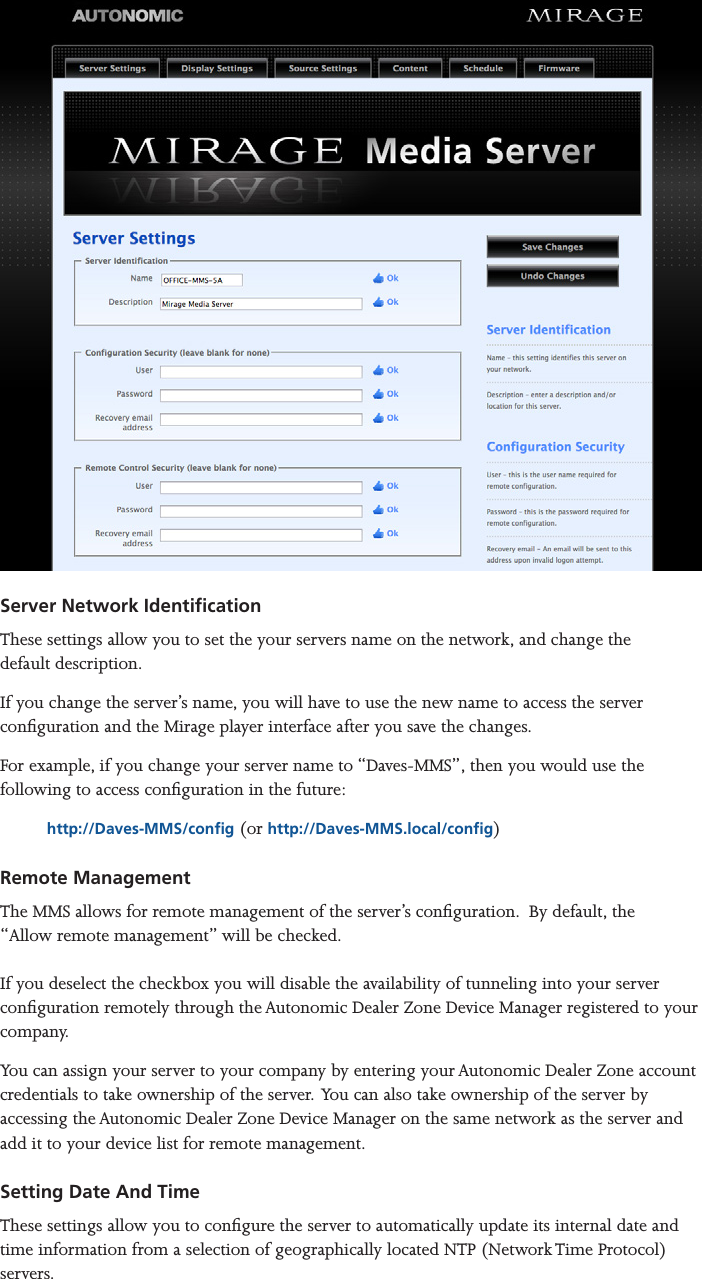 Mirage Media Server Set Up6 of 15Server Network Identication These settings allow you to set the your servers name on the network, and change the  default description.If you change the server’s name, you will have to use the new name to access the server conguration and the Mirage player interface after you save the changes. For example, if you change your server name to “Daves-MMS”, then you would use the following to access conguration in the future:http://Daves-MMS/cong (or http://Daves-MMS.local/cong)Remote Management The MMS allows for remote management of the server’s conguration.  By default, the  “Allow remote management” will be checked.   If you deselect the checkbox you will disable the availability of tunneling into your server conguration remotely through the Autonomic Dealer Zone Device Manager registered to your company. You can assign your server to your company by entering your Autonomic Dealer Zone account credentials to take ownership of the server.  You can also take ownership of the server by accessing the Autonomic Dealer Zone Device Manager on the same network as the server and add it to your device list for remote management.  Setting Date And Time These settings allow you to congure the server to automatically update its internal date and time information from a selection of geographically located NTP (Network Time Protocol) servers.