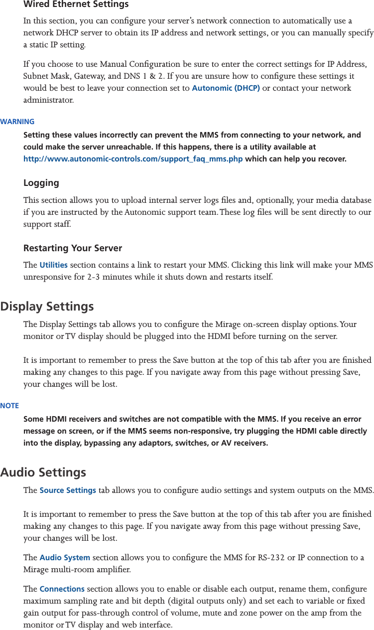 Mirage Media Server Set Up7 of 15Wired Ethernet SettingsIn this section, you can congure your server’s network connection to automatically use a network DHCP server to obtain its IP address and network settings, or you can manually specify a static IP setting.If you choose to use Manual Conguration be sure to enter the correct settings for IP Address, Subnet Mask, Gateway, and DNS 1 &amp; 2. If you are unsure how to congure these settings it would be best to leave your connection set to Autonomic (DHCP) or contact your network administrator. WARNINGSetting these values incorrectly can prevent the MMS from connecting to your network, and could make the server unreachable. If this happens, there is a utility available at  http://www.autonomic-controls.com/support_faq_mms.php which can help you recover.Logging This section allows you to upload internal server logs les and, optionally, your media database if you are instructed by the Autonomic support team. These log les will be sent directly to our support staff.Restarting Your ServerThe Utilities section contains a link to restart your MMS. Clicking this link will make your MMS unresponsive for 2-3 minutes while it shuts down and restarts itself.Display Settings The Display Settings tab allows you to congure the Mirage on-screen display options. Your monitor or TV display should be plugged into the HDMI before turning on the server.  It is important to remember to press the Save button at the top of this tab after you are nished making any changes to this page. If you navigate away from this page without pressing Save, your changes will be lost.NOTESome HDMI receivers and switches are not compatible with the MMS. If you receive an error message on screen, or if the MMS seems non-responsive, try plugging the HDMI cable directly into the display, bypassing any adaptors, switches, or AV receivers.Audio Settings The Source Settings tab allows you to congure audio settings and system outputs on the MMS.  It is important to remember to press the Save button at the top of this tab after you are nished making any changes to this page. If you navigate away from this page without pressing Save, your changes will be lost.The Audio System section allows you to congure the MMS for RS-232 or IP connection to a Mirage multi-room amplier. The Connections section allows you to enable or disable each output, rename them, congure maximum sampling rate and bit depth (digital outputs only) and set each to variable or xed gain output for pass-through control of volume, mute and zone power on the amp from the monitor or TV display and web interface.