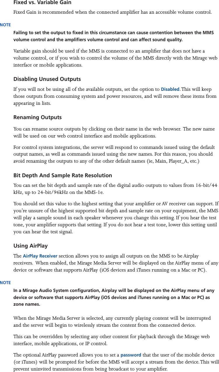 Mirage Media Server Set Up8 of 15Fixed vs. Variable GainFixed Gain is recommended when the connected amplier has an accessible volume control. NOTEFailing to set the output to xed in this circumstance can cause contention between the MMS volume control and the ampliers volume control and can affect sound quality.Variable gain should be used if the MMS is connected to an amplier that does not have a volume control, or if you wish to control the volume of the MMS directly with the Mirage web interface or mobile applications.Disabling Unused OutputsIf you will not be using all of the available outputs, set the option to Disabled. This will keep those outputs from consuming system and power resources, and will remove these items from appearing in lists.   Renaming OutputsYou can rename source outputs by clicking on their name in the web browser. The new name will be used on our web control interface and mobile applications.For control system integrations, the server will respond to commands issued using the default output names, as well as commands issued using the new names. For this reason, you should avoid renaming the outputs to any of the other default names (ie, Main, Player_A, etc.)Bit Depth And Sample Rate ResolutionYou can set the bit depth and sample rate of the digital audio outputs to values from 16-bit/44 kHz, up to 24-bit/96kHz on the MMS-1e.You should set this value to the highest setting that your amplier or AV receiver can support. If you’re unsure of the highest supported bit depth and sample rate on your equipment, the MMS will play a sample sound in each speaker whenever you change this setting. If you hear the test tone, your amplier supports that setting. If you do not hear a test tone, lower this setting until you can hear the test signal.Using AirPlayThe AirPlay Receiver section allows you to assign all outputs on the MMS to be Airplay receivers.  When enabled, the Mirage Media Server will be displayed on the AirPlay menu of any device or software that supports AirPlay (iOS devices and iTunes running on a Mac or PC).NOTEIn a Mirage Audio System conguration, Airplay will be displayed on the AirPlay menu of any device or software that supports AirPlay (iOS devices and iTunes running on a Mac or PC) as zone names.  When the Mirage Media Server is selected, any currently playing content will be interrupted and the server will begin to wirelessly stream the content from the connected device. This can be overridden by selecting any other content for playback through the Mirage web interface, mobile applications, or IP control.The optional AirPlay password allows you to set a password that the user of the mobile device (or iTunes) will be prompted for before the MMS will accept a stream from the device. This will prevent uninvited transmissions from being broadcast to your amplier.
