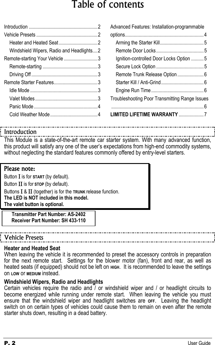 P. 2  User Guide Table of contents  Introduction .......................................................2 Vehicle Presets .................................................2 Heater and Heated Seat ...............................2 Windshield Wipers, Radio and Headlights....2 Remote-starting Your Vehicle ...........................3 Remote-starting ............................................3 Driving Off.....................................................3 Remote Starter Features...................................3 Idle Mode ......................................................3 Valet Modes ..................................................3 Panic Mode...................................................4 Cold Weather Mode ......................................4 Advanced Features: Installation-programmable options...............................................................4 Arming the Starter Kill...................................5 Remote Door Locks ......................................5 Ignition-controlled Door Locks Option ..........5 Secure Lock Option ......................................5 Remote Trunk Release Option .....................6 Starter Kill / Anti-Grind.................................. 6 Engine Run Time .......................................... 6 Troubleshooting Poor Transmitting Range Issues..........................................................................6 LIMITED LIFETIME WARRANTY ....................7  Introduction This Module is a state-of-the-art remote car starter system. With many advanced function, this product will satisfy any one of the user’s expectations from high-end commodity systems, without neglecting the standard features commonly offered by entry-level starters.  Please note: Button Ι is for START (by default). Button ΙΙ is for STOP (by default). Buttons Ι &amp; ΙΙ (together) is for the TRUNK release function. The LED is NOT included in this model. The valet button is optional.    Vehicle Presets Heater and Heated Seat When leaving the vehicle it is recommended to preset the accessory controls in preparation for the next remote start.  Settings for the blower motor (fan), front and rear, as well as heated seats (if equipped) should not be left on HIGH.  It is recommended to leave the settings on LOW or MEDIUM instead. Windshield Wipers, Radio and Headlights Certain vehicles require the radio and / or windshield wiper and / or headlight circuits to become energized while running under remote start.  When leaving the vehicle you must ensure that the windshield wiper and headlight switches are OFF.  Leaving the headlight switch on on certain types of vehicles could cause them to remain on even after the remote starter shuts down, resulting in a dead battery. Transmitter Part Number: AS-2402 Receiver Part Number: SH 433-110 