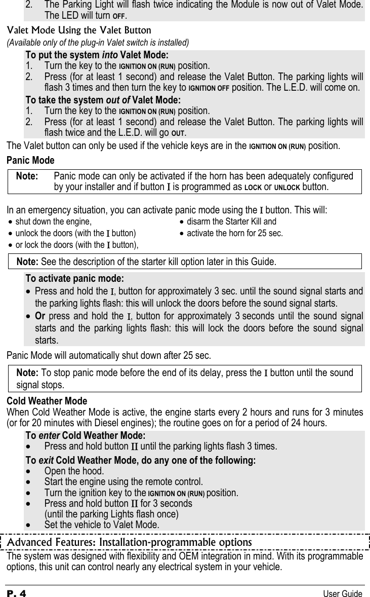 P. 4  User Guide 2. The Parking Light will flash twice indicating the Module is now out of Valet Mode.  The LED will turn OFF. Valet Mode Using the Valet Button (Available only of the plug-in Valet switch is installed)  To put the system into Valet Mode: 1. Turn the key to the IGNITION ON (RUN) position. 2. Press (for at least 1 second) and release the Valet Button. The parking lights will flash 3 times and then turn the key to IGNITION OFF position. The L.E.D. will come on. To take the system out of Valet Mode: 1. Turn the key to the IGNITION ON (RUN) position. 2. Press (for at least 1 second) and release the Valet Button. The parking lights will flash twice and the L.E.D. will go OUT. The Valet button can only be used if the vehicle keys are in the IGNITION ON (RUN) position. Panic Mode Note:   Panic mode can only be activated if the horn has been adequately configured by your installer and if button Ι is programmed as LOCK or UNLOCK button.  In an emergency situation, you can activate panic mode using the Ι button. This will: • shut down the engine, • unlock the doors (with the Ι button) • or lock the doors (with the Ι button), • disarm the Starter Kill and • activate the horn for 25 sec.  Note: See the description of the starter kill option later in this Guide. To activate panic mode: • Press and hold the Ι, button for approximately 3 sec. until the sound signal starts and the parking lights flash: this will unlock the doors before the sound signal starts. • Or  press and hold the Ι,  button for approximately 3 seconds until the sound signal starts and the parking lights flash: this will lock the doors before the sound signal starts. Panic Mode will automatically shut down after 25 sec. Note: To stop panic mode before the end of its delay, press the Ι button until the sound signal stops. Cold Weather Mode When Cold Weather Mode is active, the engine starts every 2 hours and runs for 3 minutes (or for 20 minutes with Diesel engines); the routine goes on for a period of 24 hours. To enter Cold Weather Mode: • Press and hold button ΙΙ until the parking lights flash 3 times. To exit Cold Weather Mode, do any one of the following: • Open the hood. • Start the engine using the remote control. • Turn the ignition key to the IGNITION ON (RUN) position. • Press and hold button ΙΙ for 3 seconds (until the parking Lights flash once) • Set the vehicle to Valet Mode. Advanced Features: Installation-programmable options The system was designed with flexibility and OEM integration in mind. With its programmable options, this unit can control nearly any electrical system in your vehicle.   