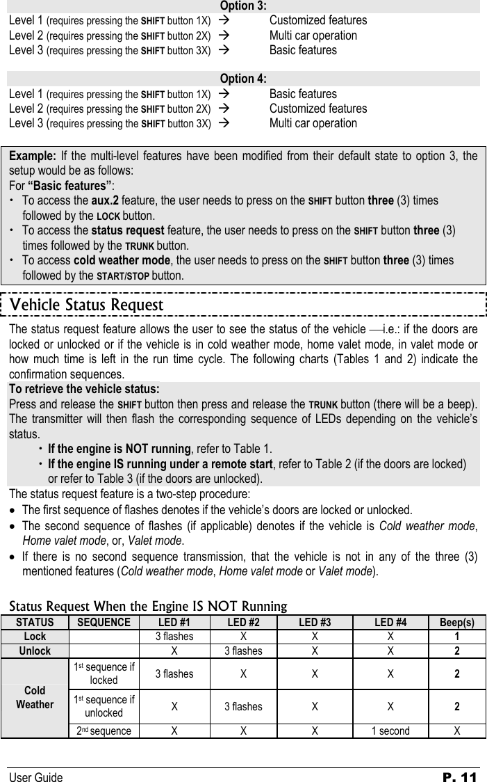 User Guide P. 11   Option 3: Level 1 (requires pressing the SHIFT button 1X)  Æ  Customized features  Level 2 (requires pressing the SHIFT button 2X)  Æ  Multi car operation  Level 3 (requires pressing the SHIFT button 3X)  Æ  Basic features   Option 4: Level 1 (requires pressing the SHIFT button 1X)  Æ  Basic features  Level 2 (requires pressing the SHIFT button 2X)  Æ Customized features  Level 3 (requires pressing the SHIFT button 3X)  Æ  Multi car operation  Example:  If the multi-level features have been modified from their default state to option 3, the setup would be as follows: For “Basic features”: x To access the aux.2 feature, the user needs to press on the SHIFT button three (3) times followed by the LOCK button. x To access the status request feature, the user needs to press on the SHIFT button three (3) times followed by the TRUNK button. x To access cold weather mode, the user needs to press on the SHIFT button three (3) times followed by the START/STOP button. Vehicle Status Request The status request feature allows the user to see the status of the vehicle i.e.: if the doors are locked or unlocked or if the vehicle is in cold weather mode, home valet mode, in valet mode or how much time is left in the run time cycle. The following charts (Tables 1 and 2) indicate the confirmation sequences.  To retrieve the vehicle status: Press and release the SHIFT button then press and release the TRUNK button (there will be a beep). The transmitter will then flash the corresponding sequence of LEDs depending on the vehicle’s status.   x If the engine is NOT running, refer to Table 1.   x If the engine IS running under a remote start, refer to Table 2 (if the doors are locked)    or refer to Table 3 (if the doors are unlocked). The status request feature is a two-step procedure: • The first sequence of flashes denotes if the vehicle’s doors are locked or unlocked.  • The second sequence of flashes (if applicable) denotes if the vehicle is Cold weather mode, Home valet mode, or, Valet mode. • If there is no second sequence transmission, that the vehicle is not in any of the three (3) mentioned features (Cold weather mode, Home valet mode or Valet mode).  Status Request When the Engine IS NOT Running STATUS  SEQUENCE  LED #1  LED #2  LED #3  LED #4  Beep(s) Lock   3 flashes  X  X  X  1 Unlock   X 3 flashes  X  X  2 1st sequence if locked  3 flashes  X  X  X  2 1st sequence if unlocked  X 3 flashes  X  X  2 Cold Weather 2nd sequence X  X  X  1 second  X 