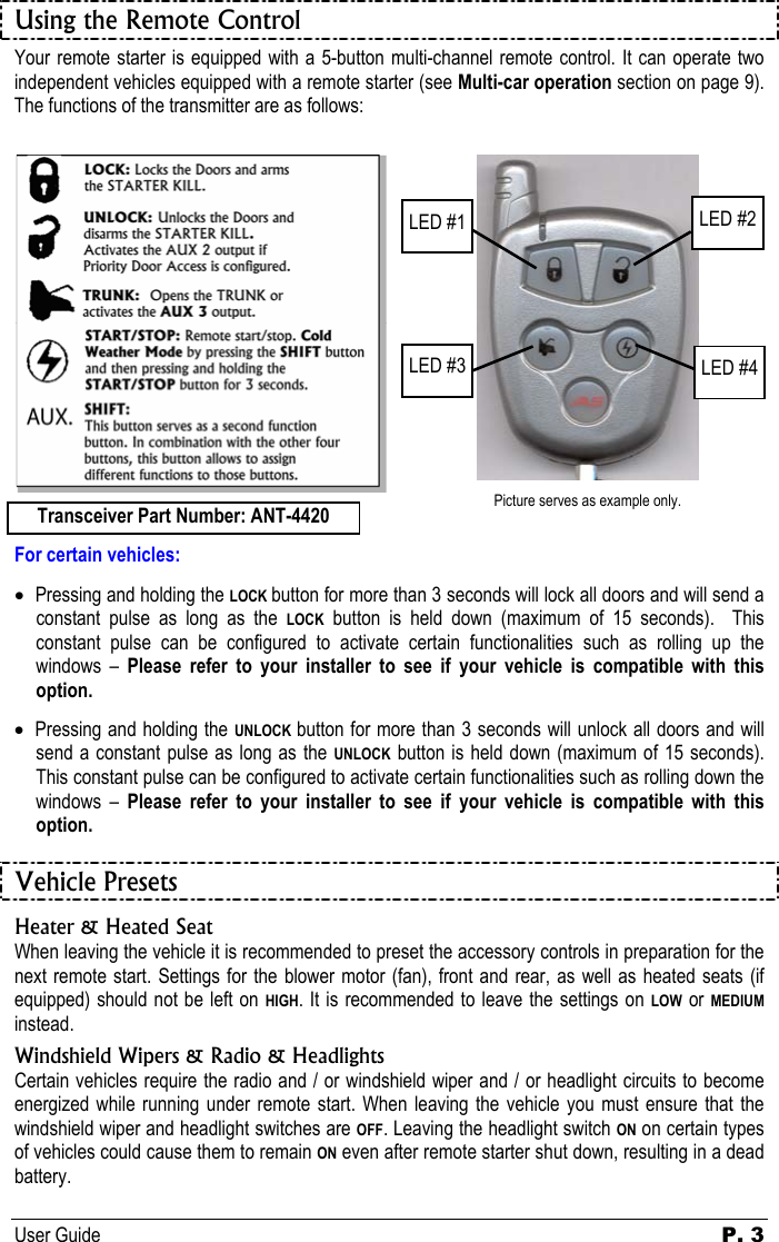 User Guide P. 3   Using the Remote Control Your remote starter is equipped with a 5-button multi-channel remote control. It can operate two independent vehicles equipped with a remote starter (see Multi-car operation section on page 9).  The functions of the transmitter are as follows:      Picture serves as example only.  For certain vehicles: • Pressing and holding the LOCK button for more than 3 seconds will lock all doors and will send a constant pulse as long as the LOCK button is held down (maximum of 15 seconds).  This constant pulse can be configured to activate certain functionalities such as rolling up the windows – Please refer to your installer to see if your vehicle is compatible with this option. • Pressing and holding the UNLOCK  button for more than 3 seconds will unlock all doors and will send a constant pulse as long as the UNLOCK button is held down (maximum of 15 seconds).  This constant pulse can be configured to activate certain functionalities such as rolling down the windows – Please refer to your installer to see if your vehicle is compatible with this option.  Vehicle Presets Heater &amp; Heated Seat When leaving the vehicle it is recommended to preset the accessory controls in preparation for the next remote start. Settings for the blower motor (fan), front and rear, as well as heated seats (if equipped) should not be left on HIGH. It is recommended to leave the settings on LOW or MEDIUM instead. Windshield Wipers &amp; Radio &amp; Headlights Certain vehicles require the radio and / or windshield wiper and / or headlight circuits to become energized while running under remote start. When leaving the vehicle you must ensure that the windshield wiper and headlight switches are OFF. Leaving the headlight switch ON on certain types of vehicles could cause them to remain ON even after remote starter shut down, resulting in a dead battery. LED #2 LED #4 LED #1 LED #3 Transceiver Part Number: ANT-4420 