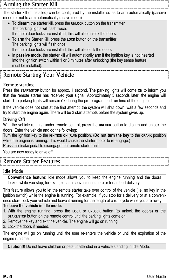 P. 4 User Guide  Arming the Starter Kill The starter kill (if installed) can be configured by the installer so as to arm automatically (passive mode) or not to arm automatically (active mode). • To disarm the starter kill, press the UNLOCK button on the transmitter.   The parking lights will flash twice.    If remote door locks are installed, this will also unlock the doors. • To arm the Starter Kill, press the LOCK button on the transmitter.   The parking lights will flash once.    If remote door locks are installed, this will also lock the doors. • In passive mode, the starter kill will automatically arm if the ignition key is not inserted   Into the ignition switch within 1 or 3 minutes after unlocking (the key sense feature    must be installed). Remote-Starting Your Vehicle Remote-starting Press the START/STOP button for approx. 1 second. The parking lights will come ON to inform you that the remote starter has received your signal. Approximately 5 seconds later, the engine will start. The parking lights will remain ON during the pre-programmed run time of the engine. If the vehicle does not start at the first attempt, the system will shut down, wait a few seconds and try to start the engine again. There will be 3 start attempts before the system gives up. Driving Off With the vehicle running under remote control, press the UNLOCK button to disarm and unlock the doors. Enter the vehicle and do the following: Turn the ignition key to the IGNITION ON (RUN) position. (Do not turn the key to the CRANK position while the engine is running. This would cause the starter motor to re-engage.) Press the brake pedal to disengage the remote starter unit. You are now ready to drive off. Remote Starter Features Idle Mode Convenience feature: Idle mode allows you to keep the engine running and the doors locked while you stop, for example, at a convenience store or for a short delivery. This feature allows you to let the remote starter take over control of the vehicle (i.e. no key in the ignition switch) while the engine is running. For example, if you stop for a delivery or at a conveni-ence store, lock your vehicle and leave it running for the length of a run cycle while you are away. To leave the vehicle in idle mode: 1. With the engine running, press the LOCK or UNLOCK button (to unlock the doors) or the START/STOP button on the remote control until the parking lights come on. 2. Remove the key and exit the vehicle. The engine will go on running. 3. Lock the doors if needed. The engine will go on running until the user re-enters the vehicle or until the expiration of the engine run time. Caution!!! Do not leave children or pets unattended in a vehicle standing in Idle Mode. 