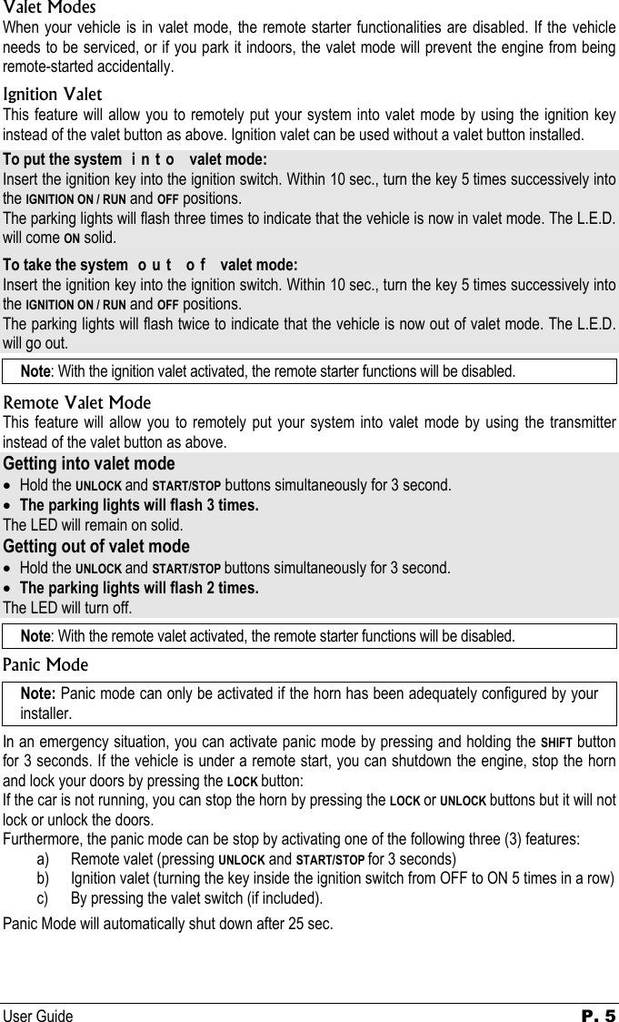 User Guide P. 5   Valet Modes When your vehicle is in valet mode, the remote starter functionalities are disabled. If the vehicle needs to be serviced, or if you park it indoors, the valet mode will prevent the engine from being remote-started accidentally. Ignition Valet This feature will allow you to remotely put your system into valet mode by using the ignition key instead of the valet button as above. Ignition valet can be used without a valet button installed. To put the system  i n t o   valet mode: Insert the ignition key into the ignition switch. Within 10 sec., turn the key 5 times successively into the IGNITION ON / RUN and OFF positions. The parking lights will flash three times to indicate that the vehicle is now in valet mode. The L.E.D. will come ON solid. To take the system  o u t   o f   valet mode: Insert the ignition key into the ignition switch. Within 10 sec., turn the key 5 times successively into the IGNITION ON / RUN and OFF positions. The parking lights will flash twice to indicate that the vehicle is now out of valet mode. The L.E.D. will go out. Note: With the ignition valet activated, the remote starter functions will be disabled. Remote Valet Mode This feature will allow you to remotely put your system into valet mode by using the transmitter instead of the valet button as above. Getting into valet mode • Hold the UNLOCK and START/STOP buttons simultaneously for 3 second. • The parking lights will flash 3 times. The LED will remain on solid. Getting out of valet mode • Hold the UNLOCK and START/STOP buttons simultaneously for 3 second. • The parking lights will flash 2 times. The LED will turn off. Note: With the remote valet activated, the remote starter functions will be disabled. Panic Mode Note: Panic mode can only be activated if the horn has been adequately configured by your installer. In an emergency situation, you can activate panic mode by pressing and holding the SHIFT button for 3 seconds. If the vehicle is under a remote start, you can shutdown the engine, stop the horn and lock your doors by pressing the LOCK button: If the car is not running, you can stop the horn by pressing the LOCK or UNLOCK buttons but it will not lock or unlock the doors. Furthermore, the panic mode can be stop by activating one of the following three (3) features: a) Remote valet (pressing UNLOCK and START/STOP for 3 seconds) b) Ignition valet (turning the key inside the ignition switch from OFF to ON 5 times in a row) c) By pressing the valet switch (if included). Panic Mode will automatically shut down after 25 sec. 